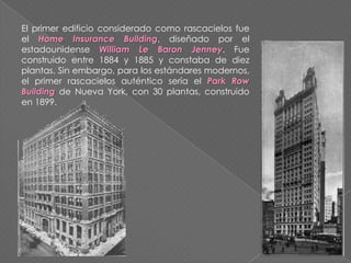 El primer edificio considerado como rascacielos fue
el Home Insurance Building, diseñado por el
estadounidense William Le Baron Jenney. Fue
construido entre 1884 y 1885 y constaba de diez
plantas. Sin embargo, para los estándares modernos,
el primer rascacielos auténtico sería el Park Row
Building de Nueva York, con 30 plantas, construido
en 1899.
 