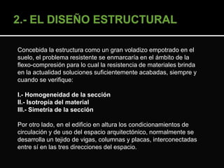 Concebida la estructura como un gran voladizo empotrado en el 
suelo, el problema resistente se enmarcaría en el ámbito de la 
flexo-compresión para lo cual la resistencia de materiales brinda 
en la actualidad soluciones suficientemente acabadas, siempre y 
cuando se verifique: 
I.- Homogeneidad de la sección 
II.- Isotropía del material 
III.- Simetría de la sección 
Por otro lado, en el edificio en altura los condicionamientos de 
circulación y de uso del espacio arquitectónico, normalmente se 
desarrolla un tejido de vigas, columnas y placas, interconectadas 
entre sí en las tres direcciones del espacio. 
 