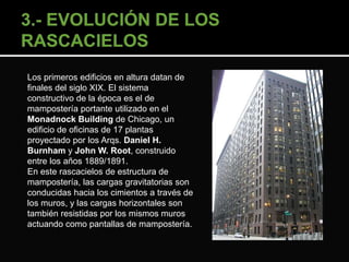 Los primeros edificios en altura datan de 
finales del siglo XIX. El sistema 
constructivo de la época es el de 
mampostería portante utilizado en el 
Monadnock Building de Chicago, un 
edificio de oficinas de 17 plantas 
proyectado por los Arqs. Daniel H. 
Burnham y John W. Root, construido 
entre los años 1889/1891. 
En este rascacielos de estructura de 
mampostería, las cargas gravitatorias son 
conducidas hacia los cimientos a través de 
los muros, y las cargas horizontales son 
también resistidas por los mismos muros 
actuando como pantallas de mampostería. 
 