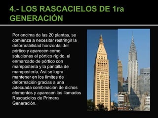 Por encima de las 20 plantas, se 
comienza a necesitar restringir la 
deformabilidad horizontal del 
pórtico y aparecen como 
soluciones el pórtico rígido, el 
enmarcado de pórtico con 
mampostería y la pantalla de 
mampostería. Así se logra 
mantener en los límites de 
deformación gracias a una 
adecuada combinación de dichos 
elementos y aparecen los llamados 
Rascacielos de Primera 
Generación. 
 