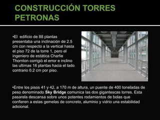 •El edificio de 88 plantas 
presentaba una inclinación de 2.5 
cm con respecto a la vertical hasta 
el piso 72 de la torre 1, pero el 
ingeniero de estática Charlie 
Thornton corrigió el error e inclino 
las ultimas 16 plantas hacia el lado 
contrario 0.2 cm por piso. 
•Entre los pisos 41 y 42, a 170 m de altura, un puente de 400 toneladas de 
peso denominado Sky Bridge comunica las dos gigantescas torres. Esta 
pasarela descansa sobre unos potentes rodamientos de bolas que 
confieren a estas gemelas de concreto, aluminio y vidrio una estabilidad 
adicional. 
 