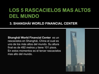 3. SHANGHÁI WORLD FINANCIAL CENTER 
Shanghái World Financial Center es un 
rascacielos en Shanghái, China el cual es 
uno de los más altos del mundo. Su altura 
final es de 492 metros y tiene 101 pisos. 
En estos momentos es el tercer rascacielos 
mas alto del mundo. 
 