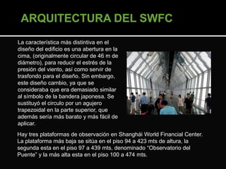 La característica más distintiva en el 
diseño del edificio es una abertura en la 
cima, (originalmente circular de 46 m de 
diámetro), para reducir el estrés de la 
presión del viento, así como servir de 
trasfondo para el diseño. Sin embargo, 
este diseño cambio, ya que se 
consideraba que era demasiado similar 
al símbolo de la bandera japonesa. Se 
sustituyó el circulo por un agujero 
trapezoidal en la parte superior, que 
además sería más barato y más fácil de 
aplicar. 
Hay tres plataformas de observación en Shanghái World Financial Center. 
La plataforma más baja se sitúa en el piso 94 a 423 mts de altura, la 
segunda esta en el piso 97 a 439 mts, denominado “Observatorio del 
Puente” y la más alta esta en el piso 100 a 474 mts. 
 