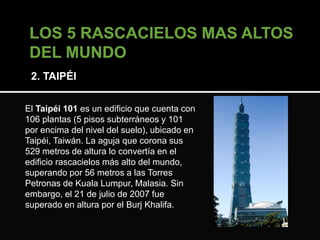 2. TAIPÉI 
El Taipéi 101 es un edificio que cuenta con 
106 plantas (5 pisos subterráneos y 101 
por encima del nivel del suelo), ubicado en 
Taipéi, Taiwán. La aguja que corona sus 
529 metros de altura lo convertía en el 
edificio rascacielos más alto del mundo, 
superando por 56 metros a las Torres 
Petronas de Kuala Lumpur, Malasia. Sin 
embargo, el 21 de julio de 2007 fue 
superado en altura por el Burj Khalifa. 
 