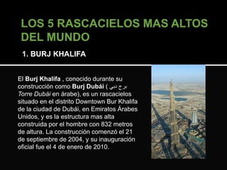 1. BURJ KHALIFA 
El Burj Khalifa , conocido durante su 
construcción como Burj Dubái ( برج دبي 
Torre Dubái en árabe), es un rascacielos 
situado en el distrito Downtown Bur Khalifa 
de la ciudad de Dubái, en Emiratos Árabes 
Unidos, y es la estructura mas alta 
construida por el hombre con 832 metros 
de altura. La construcción comenzó el 21 
de septiembre de 2004, y su inauguración 
oficial fue el 4 de enero de 2010. 
 