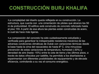 •La complejidad del diseño queda reflejada en su construcción. La 
estructura, que cuenta con una cimentación de pilotes que alcanzo los 50 
m de profundidad. El edificio está construido de concreto reforzado hasta 
el piso 155. A partir de esa altura las plantas están construidas de acero, 
lo cual las hace más ligeras. 
•La composición del concreto ha sido cuidadosamente estudiada y 
verificada para garantizar la indispensable resistencia mecánica de las 
adversas condiciones climáticas de Dubái con variaciones térmicas desde 
la base hasta la cima del rascacielos de hasta 8° C. Una minuciosa 
prevención de estas variaciones de temperatura, humedad (-30%) y 
densidad de aire (hasta -10%) entre la cota de tierra y los últimos pisos, a 
través de datos ofrecidos por satélite, ha permitido a los diseñadores a 
experimentar con diferentes posibilidades de equipamiento y de elevada 
eficiencia, controlando a su vez el consumo energético. 
 