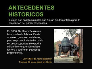 Existen dos acontecimientos que fueron fundamentales para la 
realización del primer rascacielos. 
En 1856, Sir Henry Bessemer, 
hizo posible la fabricación de 
acero en grandes cantidades, 
pero su procedimiento ha caído 
en desuso, porque solo podía 
utilizar hierro que contuviese 
fósforo y azufre en pequeñas 
proporciones. 
Convertidor de Acero Bessemer 
Porducía 30 ton de acero en 30 min 
 