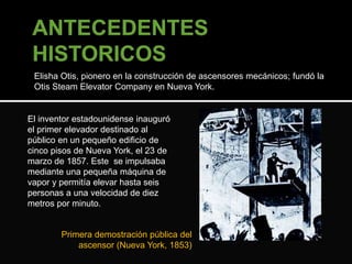 Elisha Otis, pionero en la construcción de ascensores mecánicos; fundó la 
Otis Steam Elevator Company en Nueva York. 
El inventor estadounidense inauguró 
el primer elevador destinado al 
público en un pequeño edificio de 
cinco pisos de Nueva York, el 23 de 
marzo de 1857. Este se impulsaba 
mediante una pequeña máquina de 
vapor y permitía elevar hasta seis 
personas a una velocidad de diez 
metros por minuto. 
Primera demostración pública del 
ascensor (Nueva York, 1853) 
 