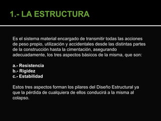 Es el sistema material encargado de transmitir todas las acciones 
de peso propio, utilización y accidentales desde las distintas partes 
de la construcción hasta la cimentación, asegurando 
adecuadamente, los tres aspectos básicos de la misma, que son: 
a.- Resistencia 
b.- Rigidez 
c.- Estabilidad 
Estos tres aspectos forman los pilares del Diseño Estructural ya 
que la pérdida de cualquiera de ellos conducirá a la misma al 
colapso. 
 