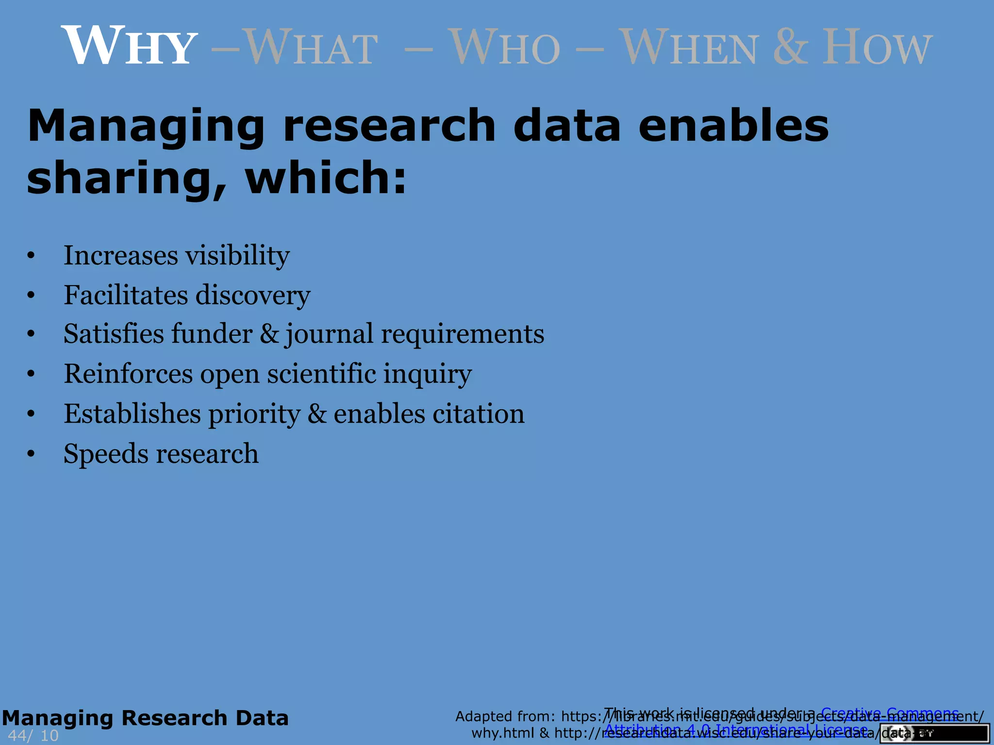 •  Increases visibility
•  Facilitates discovery
•  Satisfies funder & journal requirements
•  Reinforces open scientific inquiry
•  Establishes priority & enables citation
•  Speeds research
Adapted from: https://libraries.mit.edu/guides/subjects/data-management/
why.html & http://researchdata.wisc.edu/share-your-data/data-access-2/10
WHY –WHAT – WHO – WHEN & HOW
Managing research data enables
sharing, which:
44/
Managing Research Data
 