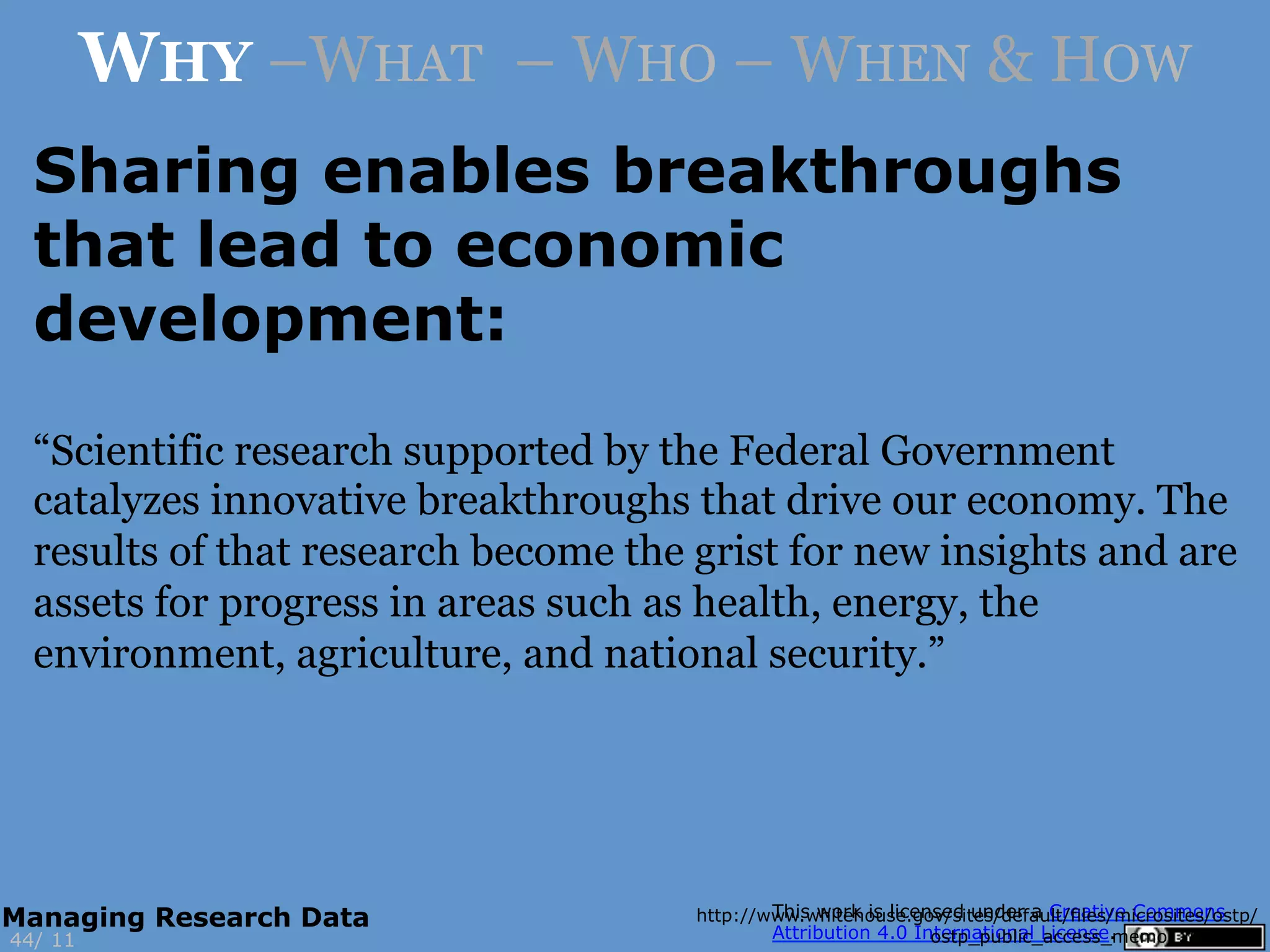 Sharing enables breakthroughs
that lead to economic
development:
http://www.whitehouse.gov/sites/default/files/microsites/ostp/
ostp_public_access_memo_2013.pdf11
WHY –WHAT – WHO – WHEN & HOW
“Scientific research supported by the Federal Government
catalyzes innovative breakthroughs that drive our economy. The
results of that research become the grist for new insights and are
assets for progress in areas such as health, energy, the
environment, agriculture, and national security.”
44/
Managing Research Data
 