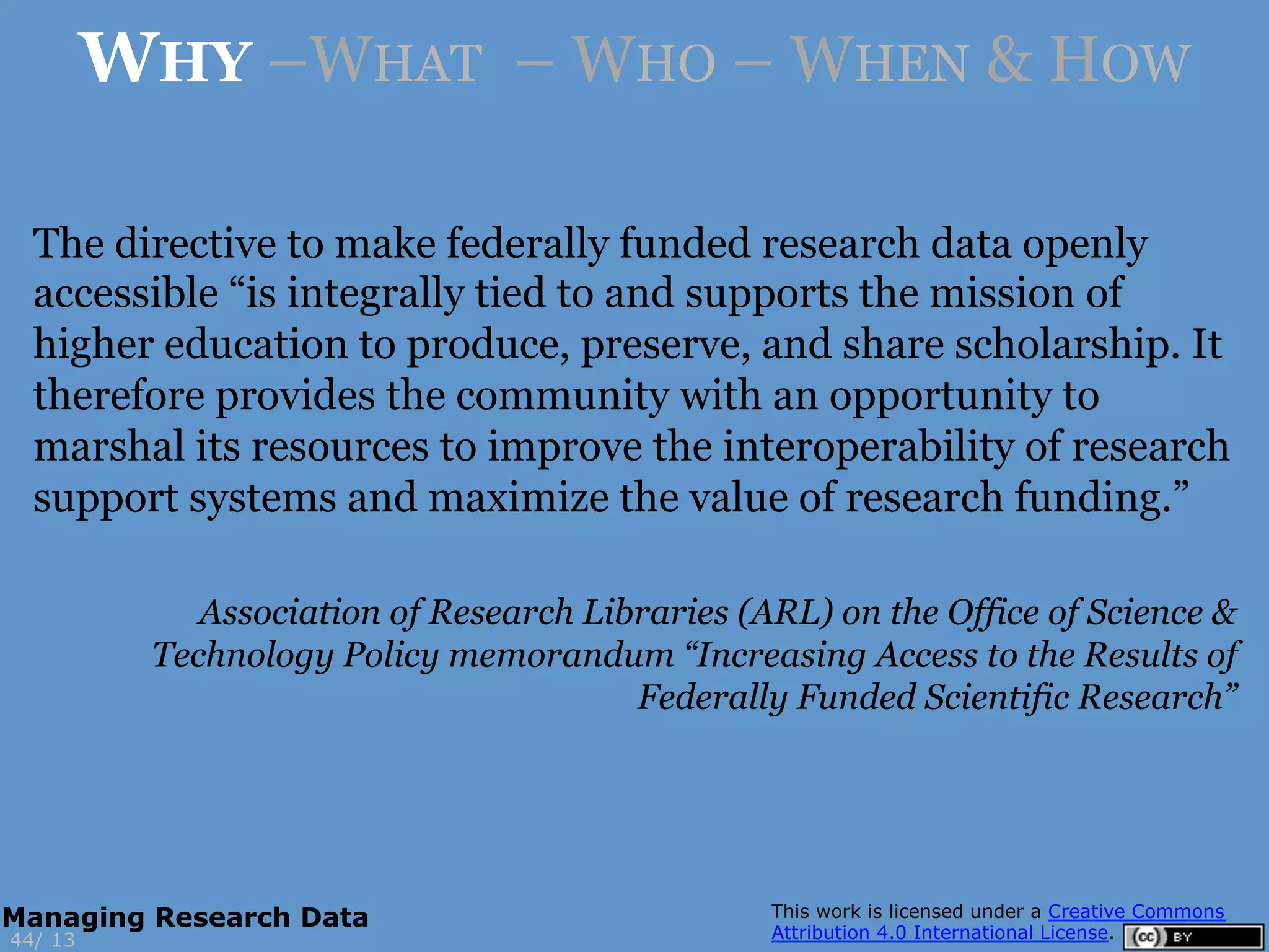 The directive to make federally funded research data openly
accessible “is integrally tied to and supports the mission of
higher education to produce, preserve, and share scholarship. It
therefore provides the community with an opportunity to
marshal its resources to improve the interoperability of research
support systems and maximize the value of research funding.”
Association of Research Libraries (ARL) on the Office of Science &
Technology Policy memorandum “Increasing Access to the Results of
Federally Funded Scientific Research”
13
WHY –WHAT – WHO – WHEN & HOW
44/
Managing Research Data
 