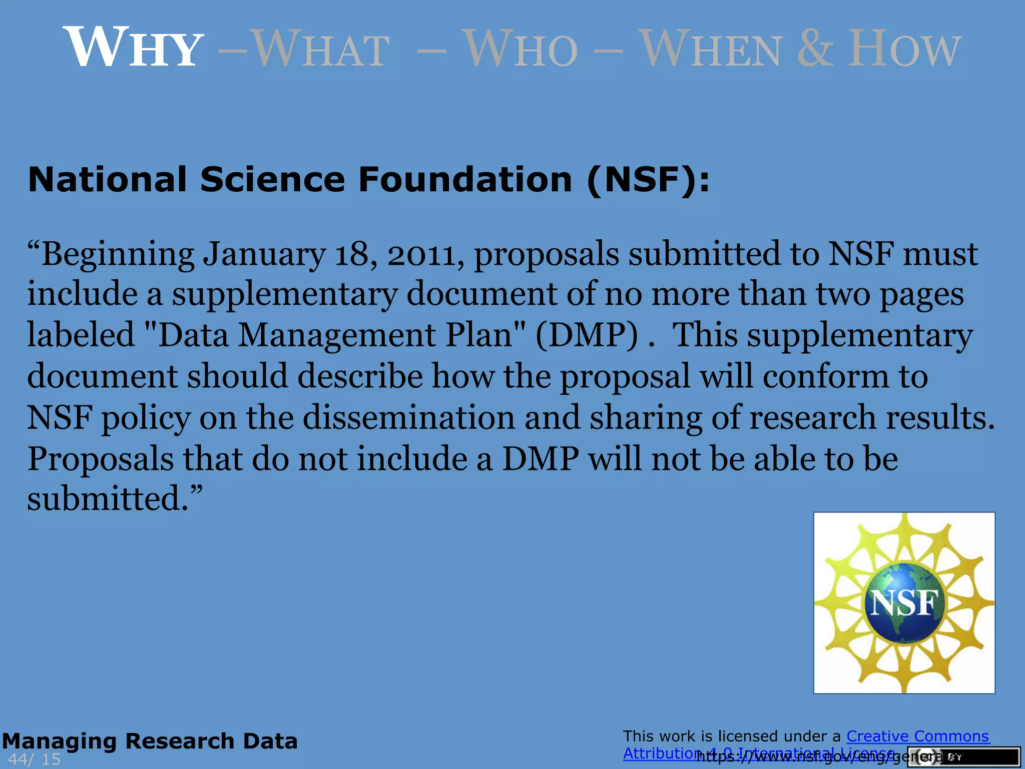 National Science Foundation (NSF):
https://www.nsf.gov/eng/general/dmp.jsp15
WHY –WHAT – WHO – WHEN & HOW
44/
Managing Research Data
“Beginning January 18, 2011, proposals submitted to NSF must
include a supplementary document of no more than two pages
labeled "Data Management Plan" (DMP) . This supplementary
document should describe how the proposal will conform to
NSF policy on the dissemination and sharing of research results.
Proposals that do not include a DMP will not be able to be
submitted.”
 