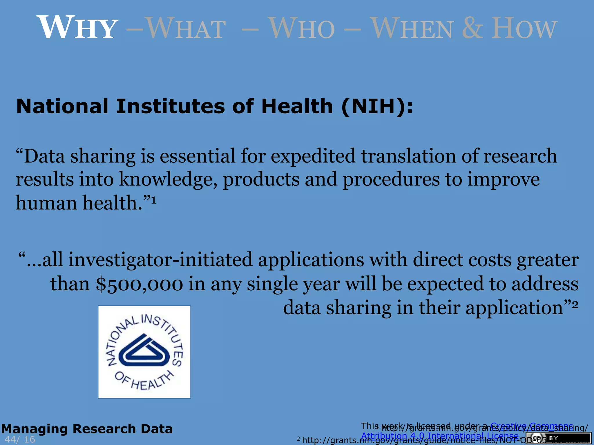 National Institutes of Health (NIH):
1 http://grants.nih.gov/grants/policy/data_sharing/
2 http://grants.nih.gov/grants/guide/notice-files/NOT-OD-03-032.html16
WHY –WHAT – WHO – WHEN & HOW
44/
Managing Research Data
“Data sharing is essential for expedited translation of research
results into knowledge, products and procedures to improve
human health.”1
“…all investigator-initiated applications with direct costs greater
than $500,000 in any single year will be expected to address
data sharing in their application”2
 