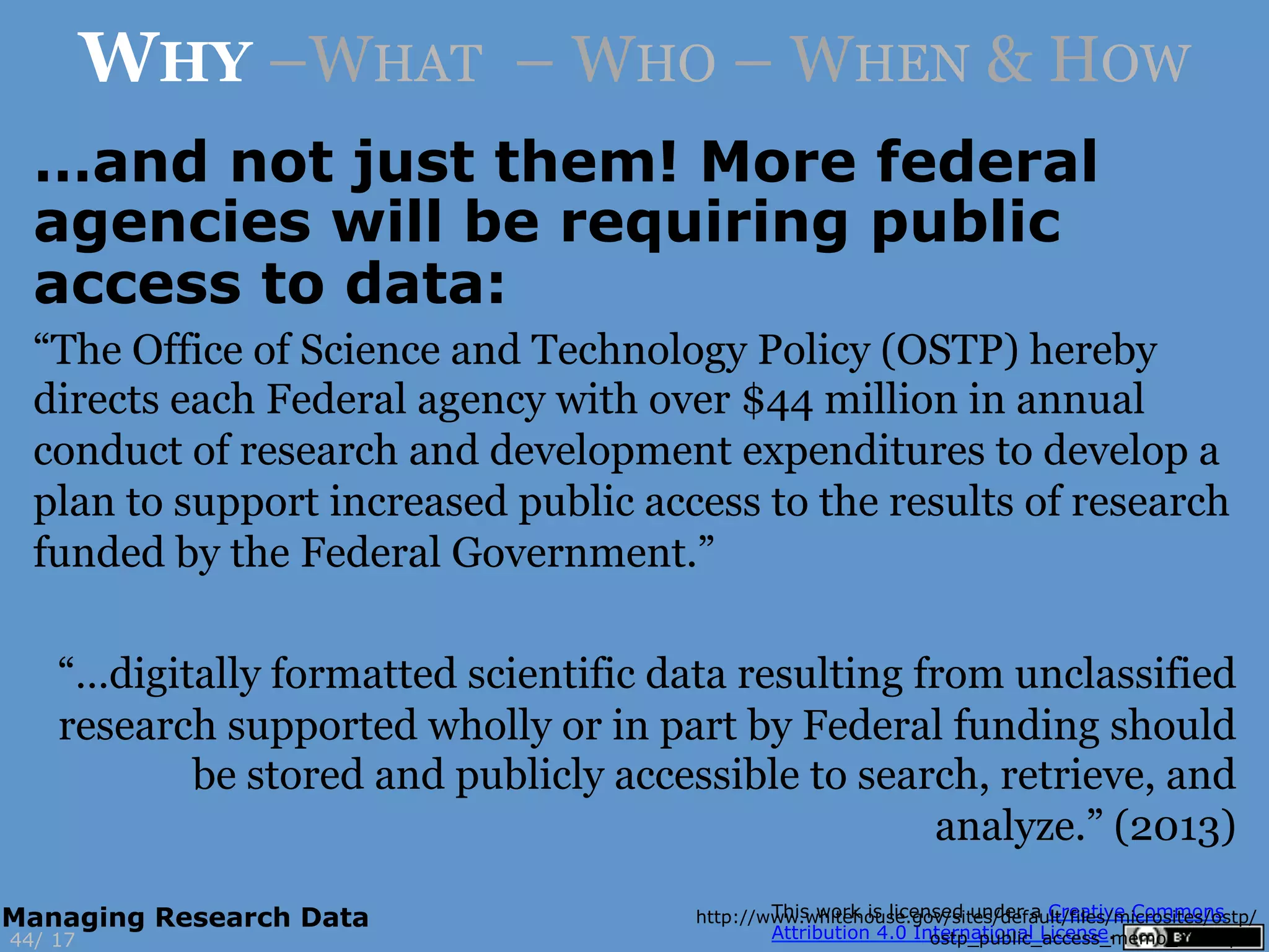 “The Office of Science and Technology Policy (OSTP) hereby
directs each Federal agency with over $44 million in annual
conduct of research and development expenditures to develop a
plan to support increased public access to the results of research
funded by the Federal Government.”
“…digitally formatted scientific data resulting from unclassified
research supported wholly or in part by Federal funding should
be stored and publicly accessible to search, retrieve, and
analyze.” (2013)
http://www.whitehouse.gov/sites/default/files/microsites/ostp/
ostp_public_access_memo_2013.pdf17
WHY –WHAT – WHO – WHEN & HOW
44/
Managing Research Data
…and not just them! More federal
agencies will be requiring public
access to data:
 