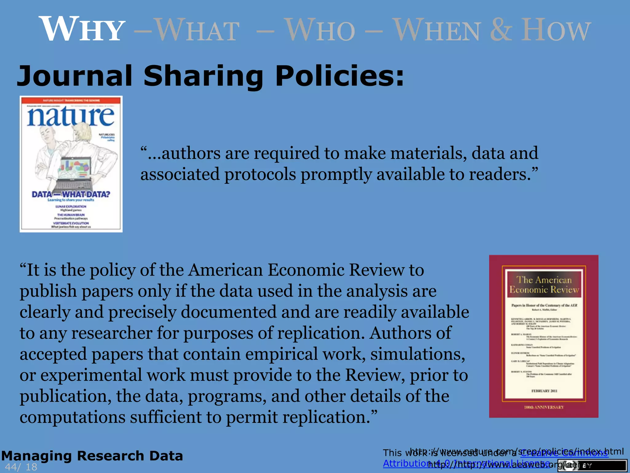 http://www.nature.com/srep/policies/index.html
http://http://www.aeaweb.org/aer/data.php
Journal Sharing Policies:
“It is the policy of the American Economic Review to
publish papers only if the data used in the analysis are
clearly and precisely documented and are readily available
to any researcher for purposes of replication. Authors of
accepted papers that contain empirical work, simulations,
or experimental work must provide to the Review, prior to
publication, the data, programs, and other details of the
computations sufficient to permit replication.”
“…authors are required to make materials, data and
associated protocols promptly available to readers.”
1844/
Managing Research Data
WHY –WHAT – WHO – WHEN & HOW
 