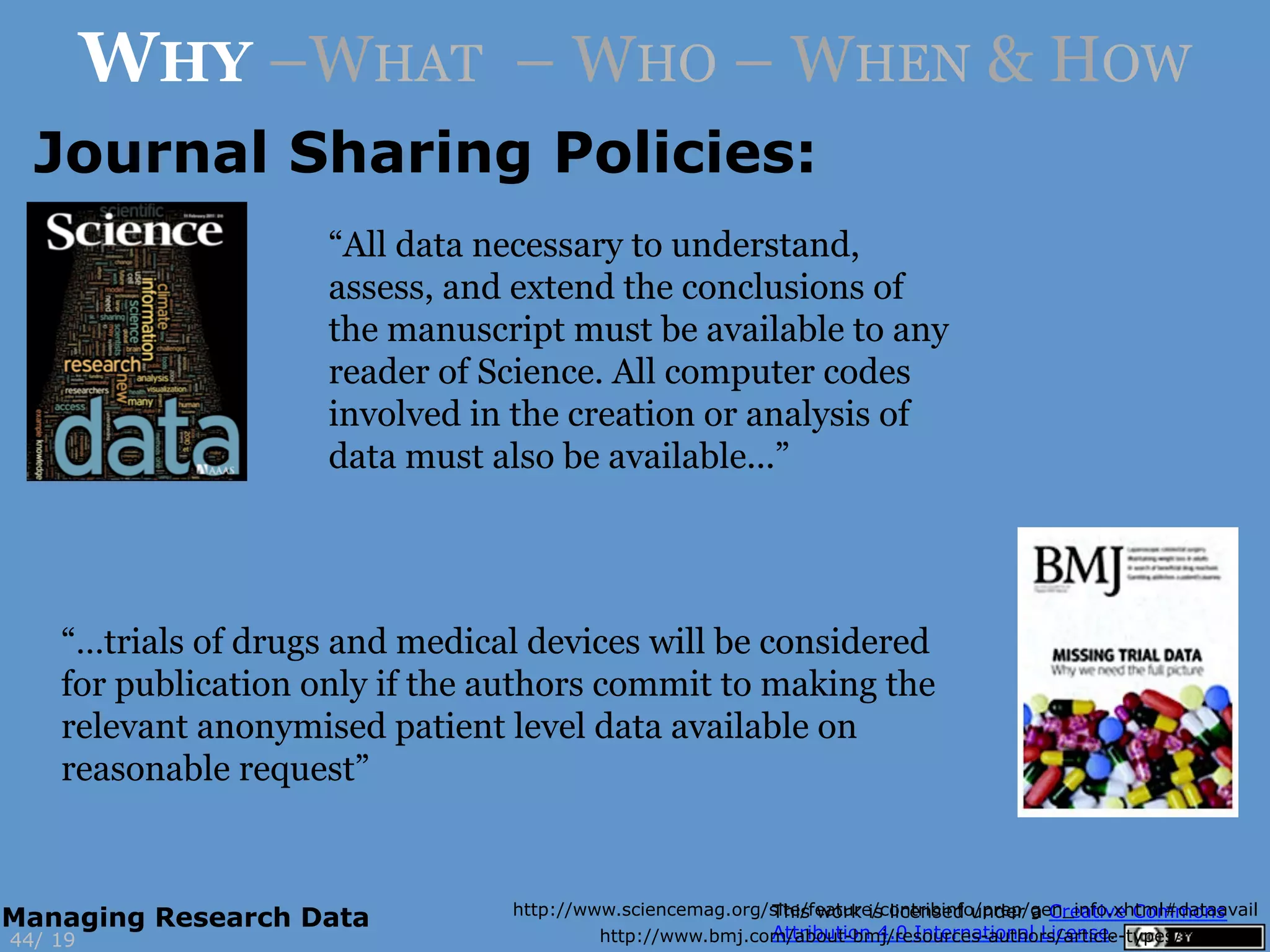 http://www.sciencemag.org/site/feature/contribinfo/prep/gen_info.xhtml#dataavail
http://www.bmj.com/about-bmj/resources-authors/article-types/research
“…trials of drugs and medical devices will be considered
for publication only if the authors commit to making the
relevant anonymised patient level data available on
reasonable request”
“All data necessary to understand,
assess, and extend the conclusions of
the manuscript must be available to any
reader of Science. All computer codes
involved in the creation or analysis of
data must also be available...”
19
WHY –WHAT – WHO – WHEN & HOW
44/
Managing Research Data
Journal Sharing Policies:
 