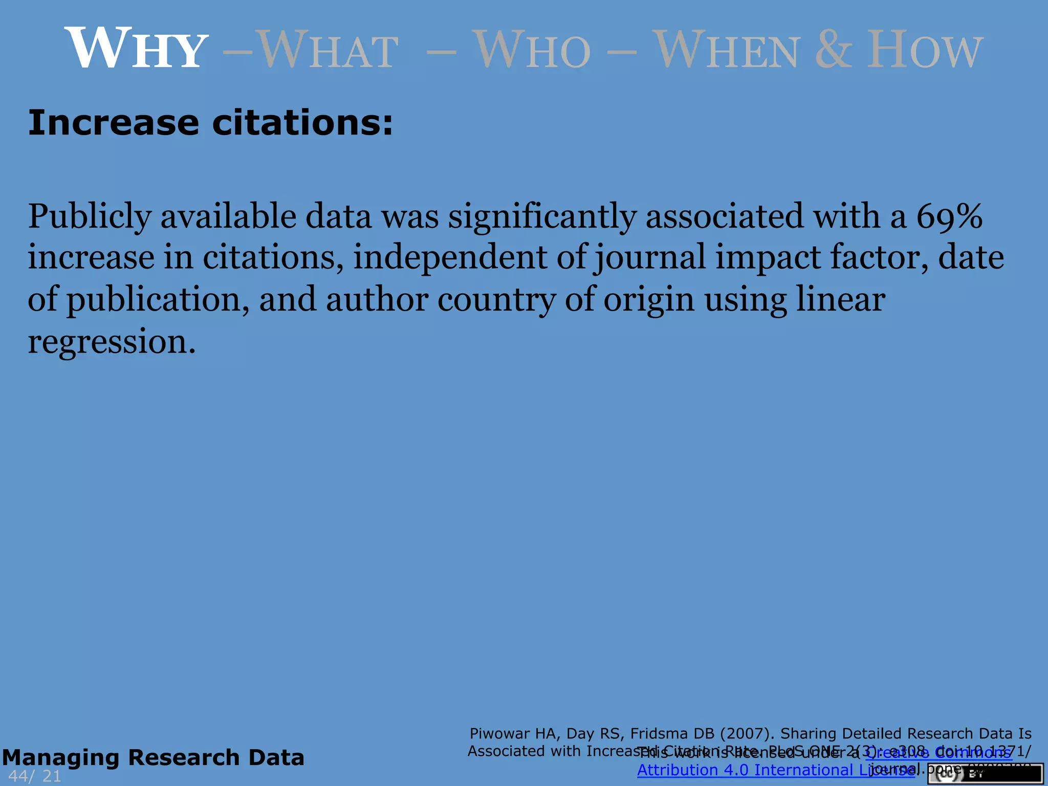 Increase citations:
Piwowar HA, Day RS, Fridsma DB (2007). Sharing Detailed Research Data Is
Associated with Increased Citation Rate. PLoS ONE 2(3): e308. doi:10.1371/
journal.pone.0000308
21
WHY –WHAT – WHO – WHEN & HOW
44/
Managing Research Data
Publicly available data was significantly associated with a 69%
increase in citations, independent of journal impact factor, date
of publication, and author country of origin using linear
regression.
 