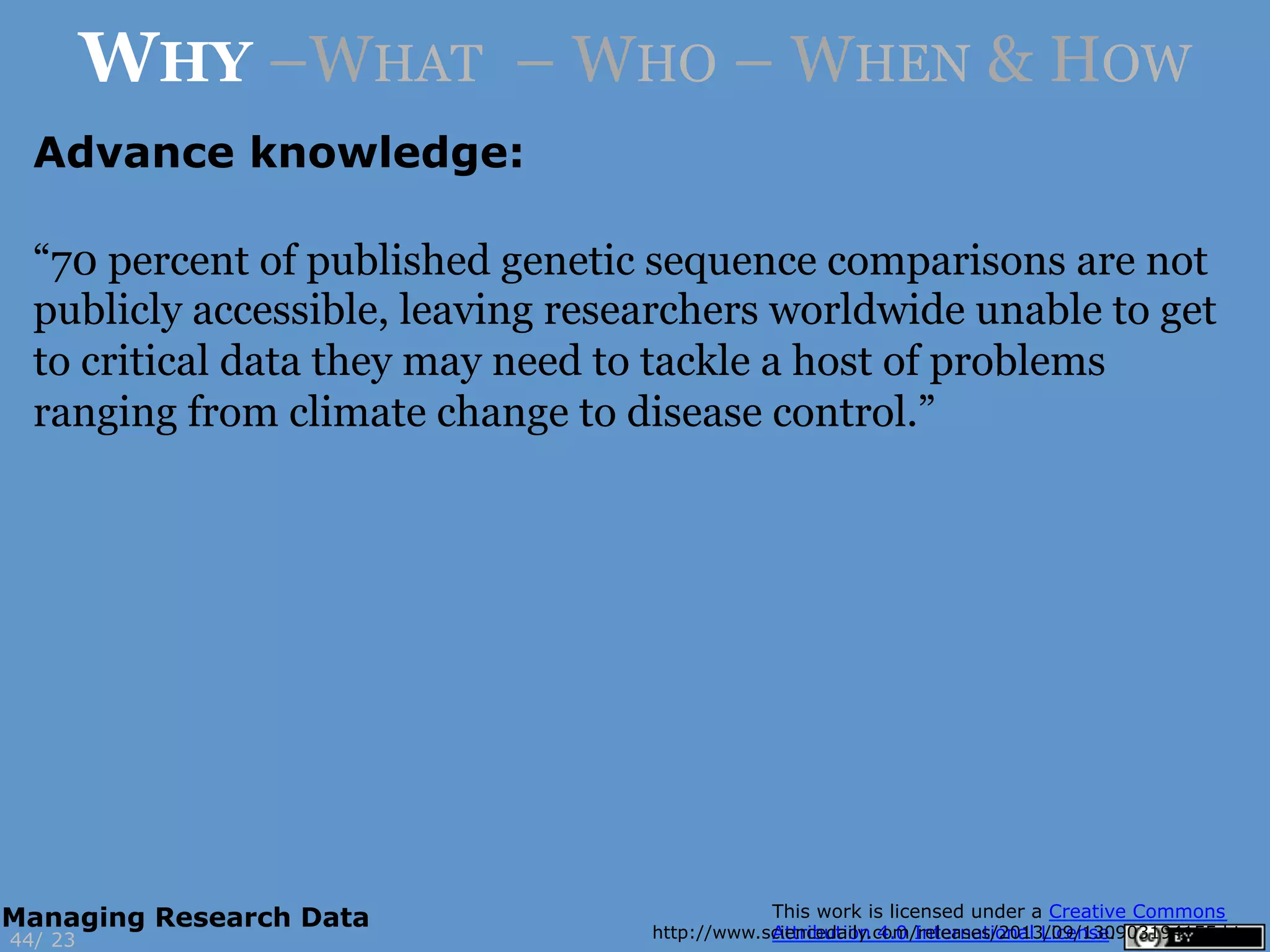 Advance knowledge:
http://www.sciencedaily.com/releases/2013/09/130903194155.htm23
WHY –WHAT – WHO – WHEN & HOW
44/
Managing Research Data
“70 percent of published genetic sequence comparisons are not
publicly accessible, leaving researchers worldwide unable to get
to critical data they may need to tackle a host of problems
ranging from climate change to disease control.”
 