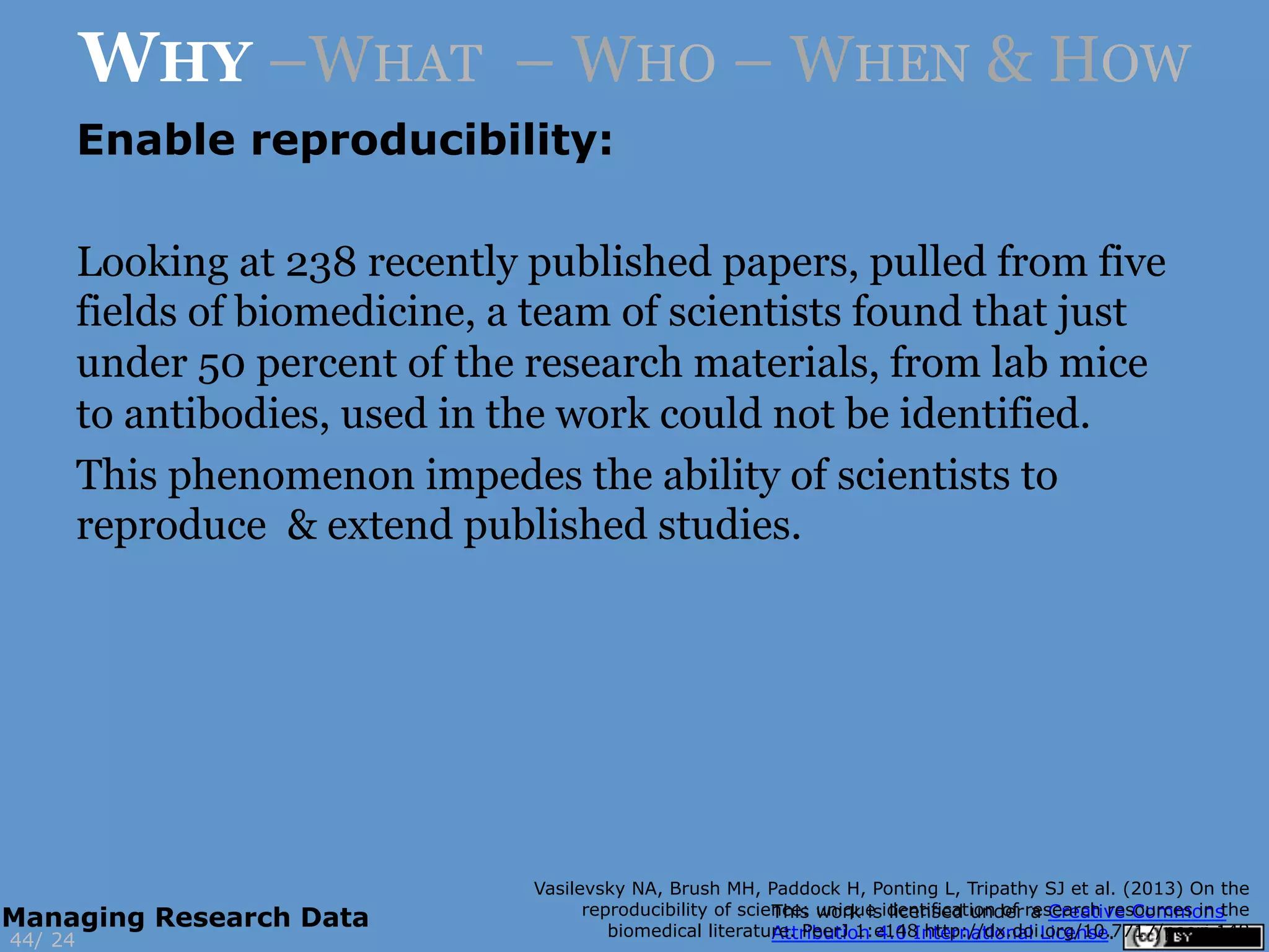 Enable reproducibility:
Looking at 238 recently published papers, pulled from five
fields of biomedicine, a team of scientists found that just
under 50 percent of the research materials, from lab mice
to antibodies, used in the work could not be identified.
This phenomenon impedes the ability of scientists to
reproduce & extend published studies.
Vasilevsky NA, Brush MH, Paddock H, Ponting L, Tripathy SJ et al. (2013) On the
reproducibility of science: unique identification of research resources in the
biomedical literature. PeerJ 1:e148 http://dx.doi.org/10.7717/peerj.148
24
WHY –WHAT – WHO – WHEN & HOW
44/
Managing Research Data
 