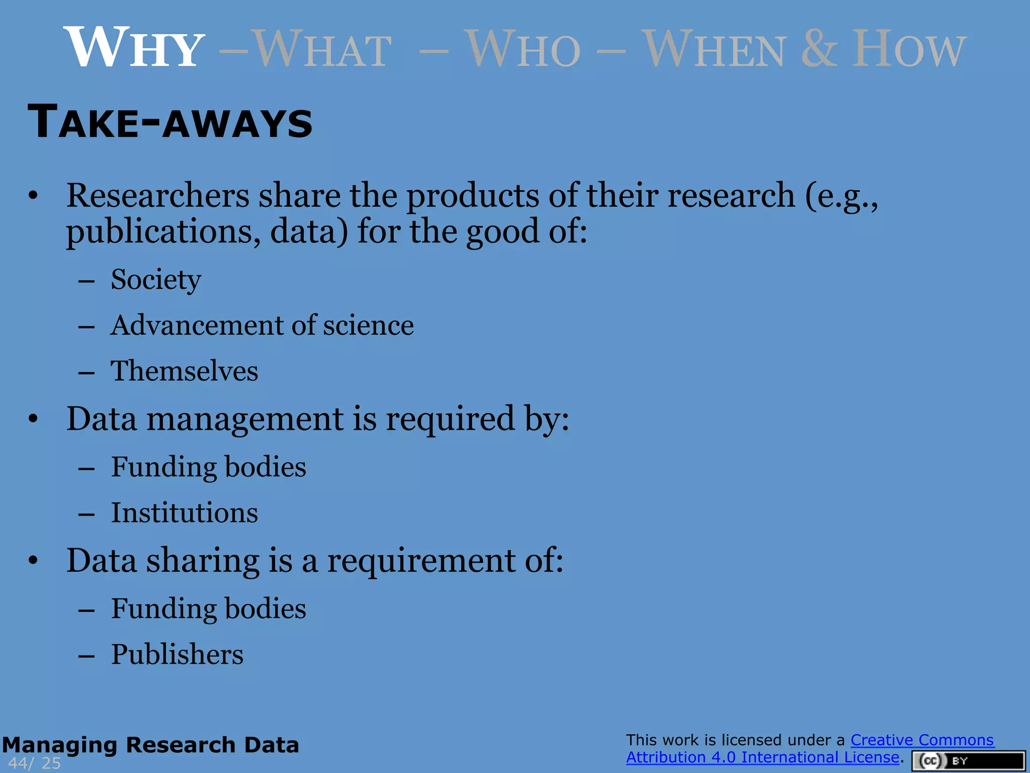 TAKE-AWAYS
25
WHY –WHAT – WHO – WHEN & HOW
44/
Managing Research Data
•  Researchers share the products of their research (e.g.,
publications, data) for the good of:
–  Society
–  Advancement of science
–  Themselves
•  Data management is required by:
–  Funding bodies
–  Institutions
•  Data sharing is a requirement of:
–  Funding bodies
–  Publishers
 