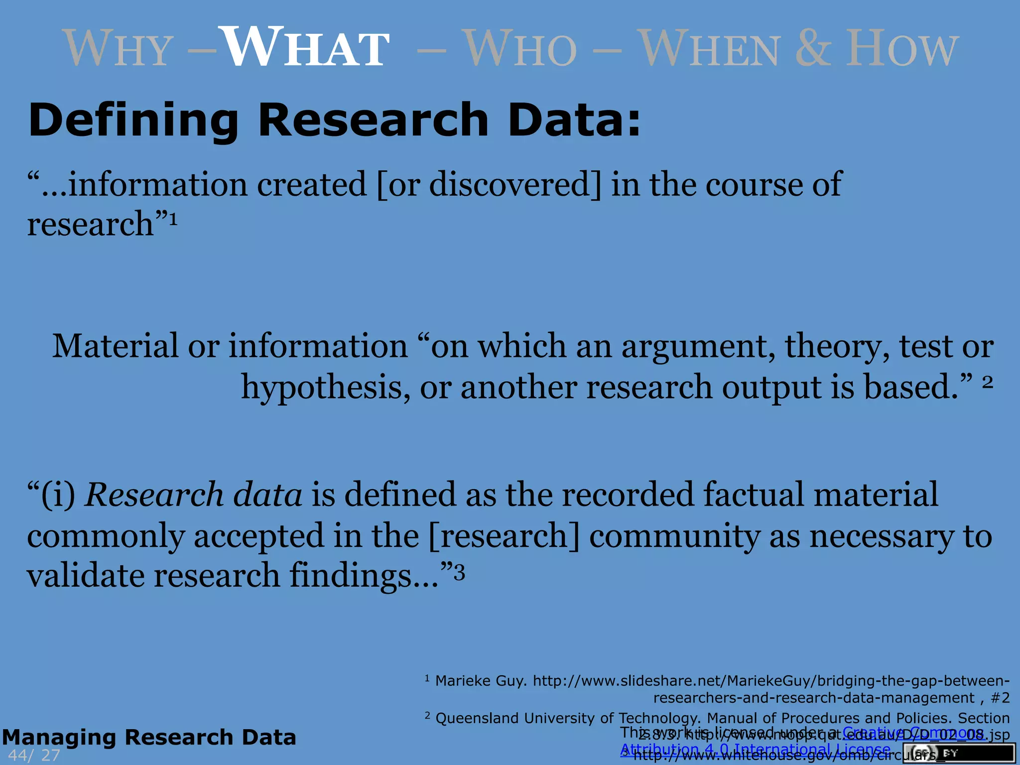 WHY –WHAT – WHO – WHEN & HOW
Defining Research Data:
1 Marieke Guy. http://www.slideshare.net/MariekeGuy/bridging-the-gap-between-
researchers-and-research-data-management , #2
2 Queensland University of Technology. Manual of Procedures and Policies. Section
2.8.3. http://www.mopp.qut.edu.au/D/D_02_08.jsp
3 http://www.whitehouse.gov/omb/circulars_a110#362744/
Managing Research Data
“…information created [or discovered] in the course of
research”1
Material or information “on which an argument, theory, test or
hypothesis, or another research output is based.” 2
“(i) Research data is defined as the recorded factual material
commonly accepted in the [research] community as necessary to
validate research findings…”3
 