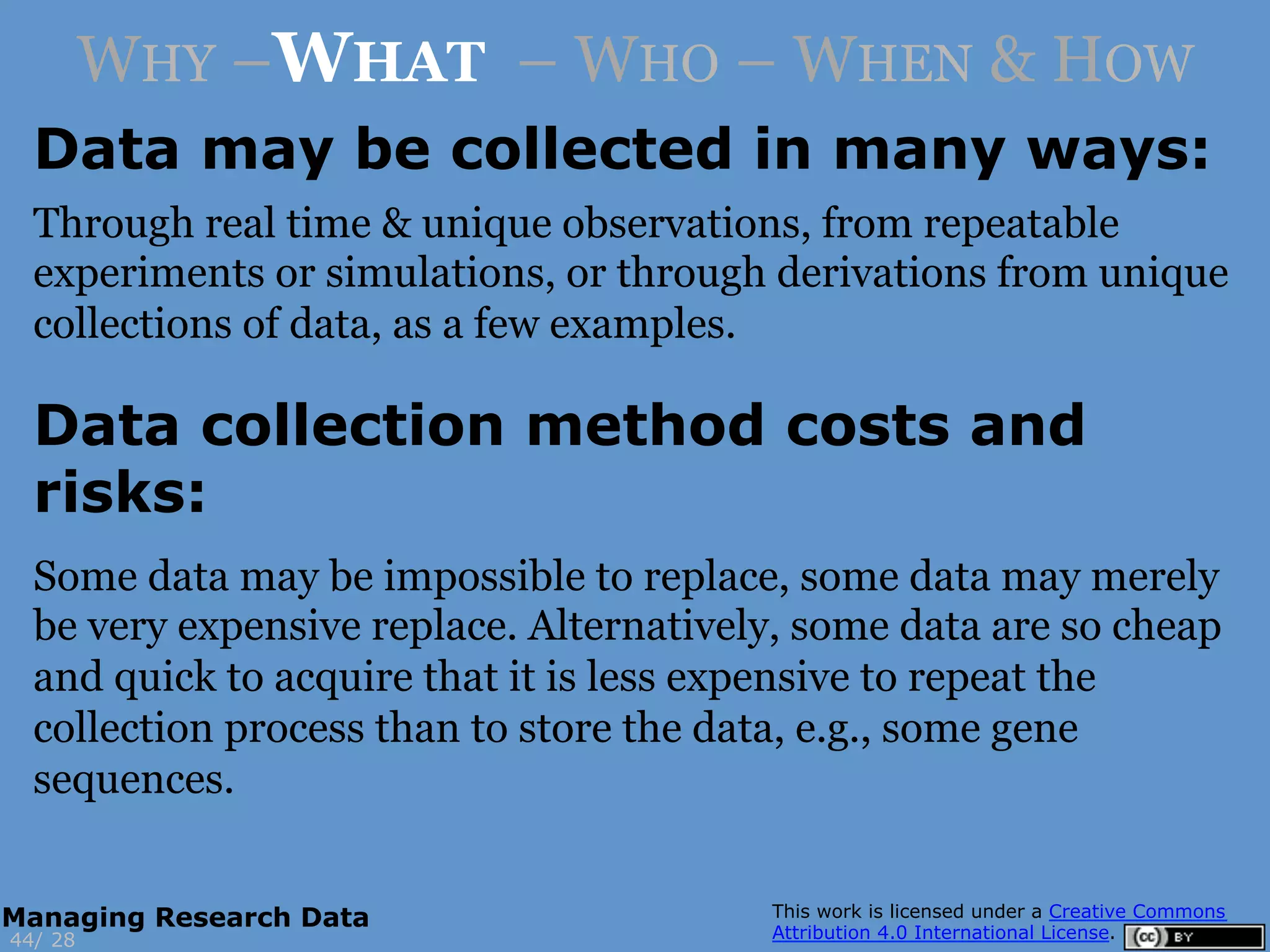 Data may be collected in many ways:
2844/
Managing Research Data
WHY –WHAT – WHO – WHEN & HOW
Through real time & unique observations, from repeatable
experiments or simulations, or through derivations from unique
collections of data, as a few examples.
Data collection method costs and
risks:
Some data may be impossible to replace, some data may merely
be very expensive replace. Alternatively, some data are so cheap
and quick to acquire that it is less expensive to repeat the
collection process than to store the data, e.g., some gene
sequences.
 