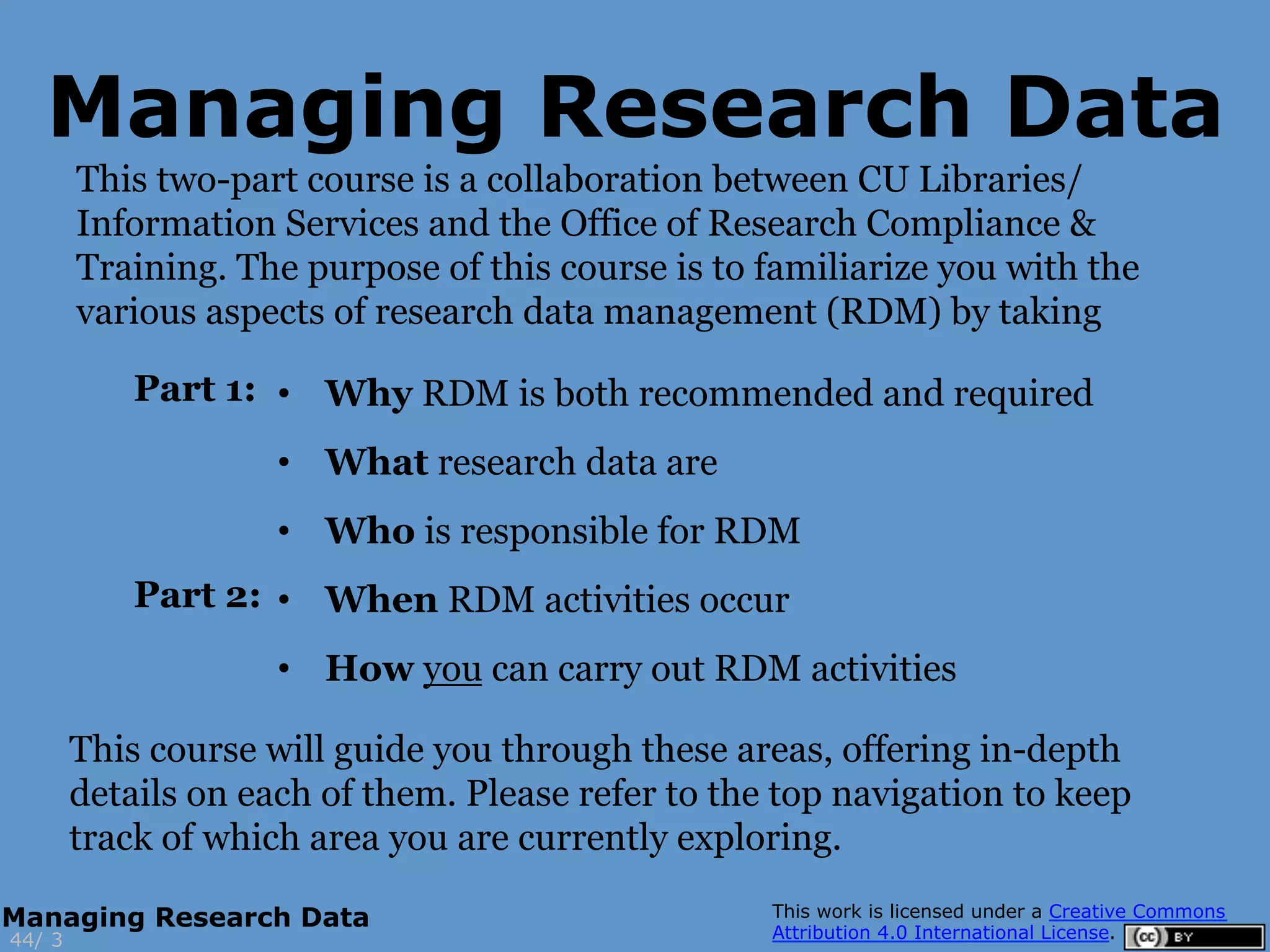 This two-part course is a collaboration between CU Libraries/
Information Services and the Office of Research Compliance &
Training. The purpose of this course is to familiarize you with the
various aspects of research data management (RDM) by taking
3
Managing Research Data
44/
Managing Research Data
This course will guide you through these areas, offering in-depth
details on each of them. Please refer to the top navigation to keep
track of which area you are currently exploring.
•  Why RDM is both recommended and required
•  What research data are
•  Who is responsible for RDM
•  When RDM activities occur
•  How you can carry out RDM activities
Part 1:
Part 2:
 