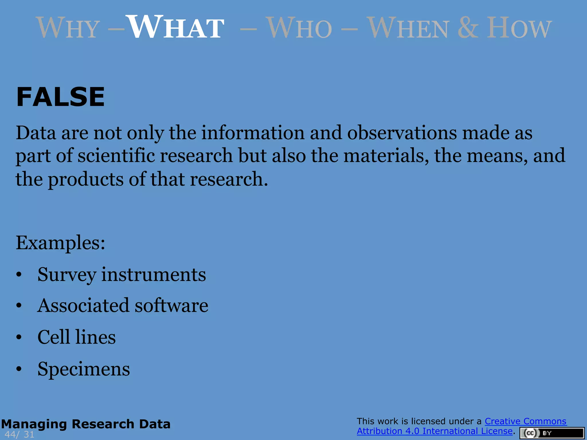 FALSE
3144/
Managing Research Data
WHY –WHAT – WHO – WHEN & HOW
Data are not only the information and observations made as
part of scientific research but also the materials, the means, and
the products of that research.
Examples:
•  Survey instruments
•  Associated software
•  Cell lines
•  Specimens
 