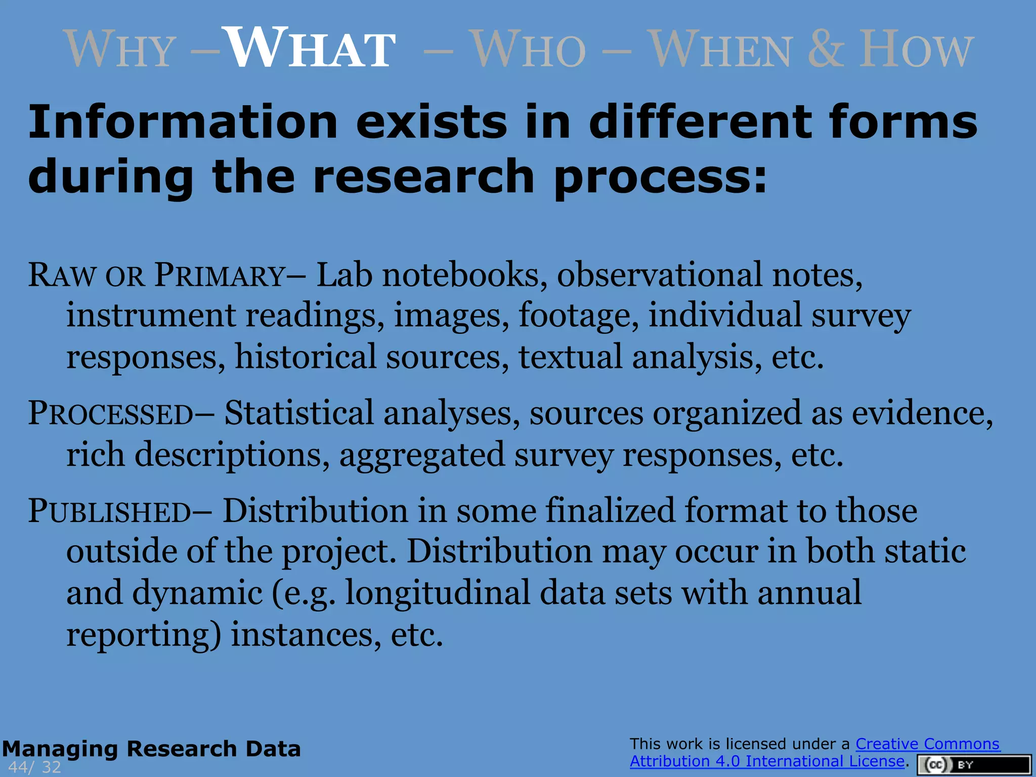 Information exists in different forms
during the research process:
3244/
Managing Research Data
WHY –WHAT – WHO – WHEN & HOW
RAW OR PRIMARY– Lab notebooks, observational notes,
instrument readings, images, footage, individual survey
responses, historical sources, textual analysis, etc.
PROCESSED– Statistical analyses, sources organized as evidence,
rich descriptions, aggregated survey responses, etc.
PUBLISHED– Distribution in some finalized format to those
outside of the project. Distribution may occur in both static
and dynamic (e.g. longitudinal data sets with annual
reporting) instances, etc.
 