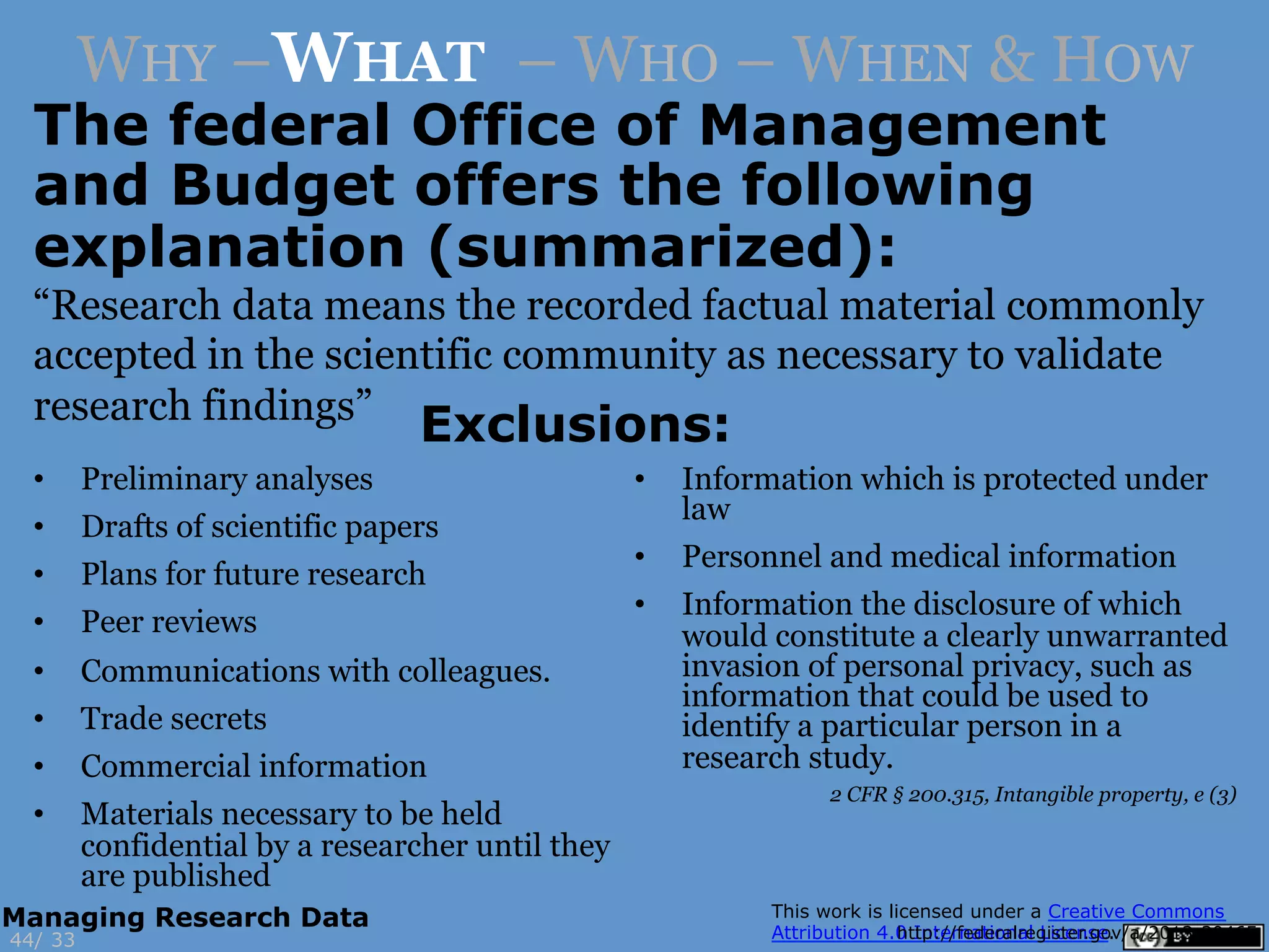 “Research data means the recorded factual material commonly
accepted in the scientific community as necessary to validate
research findings”
33
•  Preliminary analyses
•  Drafts of scientific papers
•  Plans for future research
•  Peer reviews
•  Communications with colleagues.
•  Trade secrets
•  Commercial information
•  Materials necessary to be held
confidential by a researcher until they
are published
•  Information which is protected under
law
•  Personnel and medical information
•  Information the disclosure of which
would constitute a clearly unwarranted
invasion of personal privacy, such as
information that could be used to
identify a particular person in a
research study.
http://federalregister.gov/a/2013-3046544/
Managing Research Data
WHY –WHAT – WHO – WHEN & HOW
The federal Office of Management
and Budget offers the following
explanation (summarized):
Exclusions:
2 CFR § 200.315, Intangible property, e (3)
 