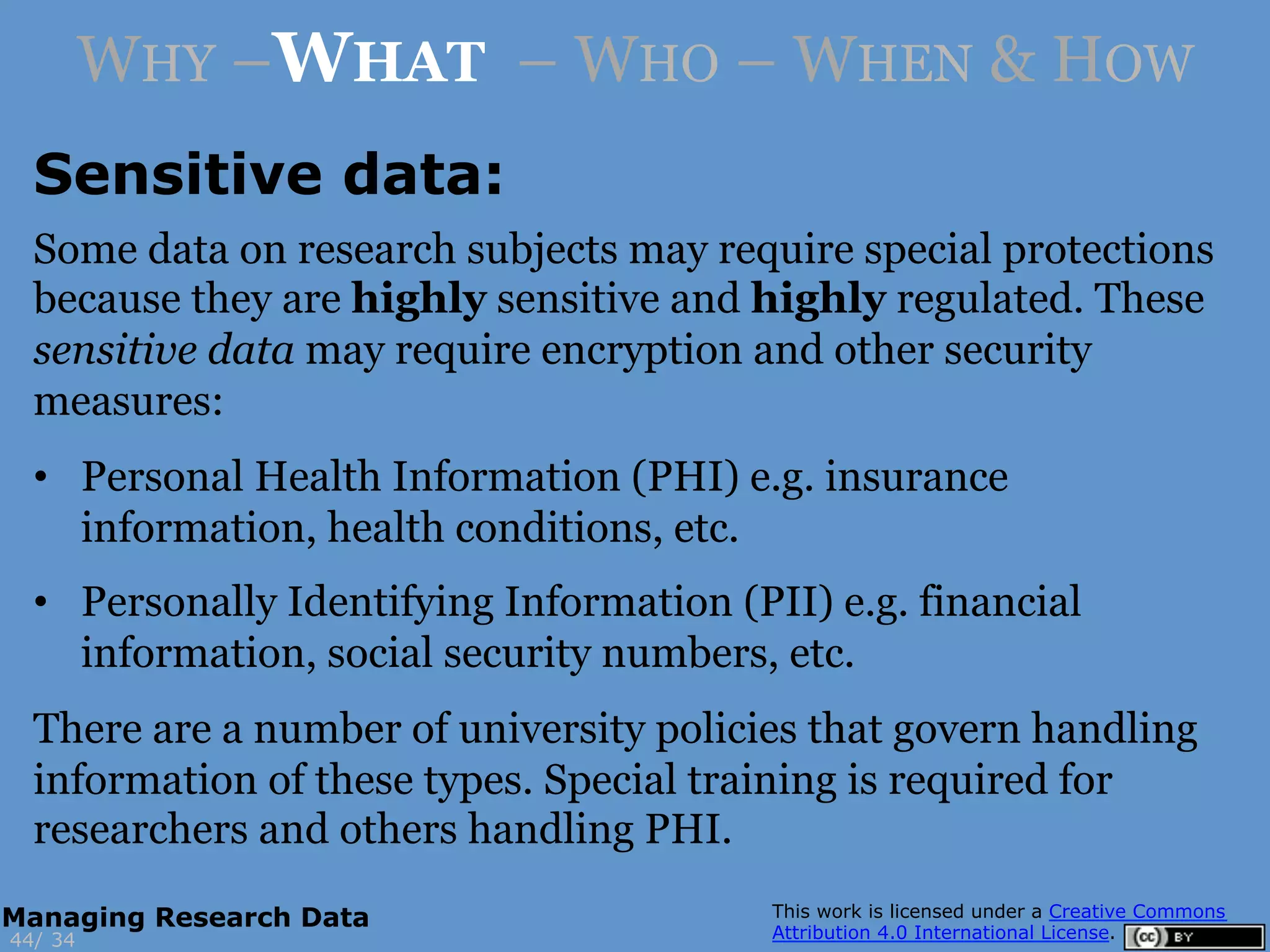 Some data on research subjects may require special protections
because they are highly sensitive and highly regulated. These
sensitive data may require encryption and other security
measures:
•  Personal Health Information (PHI) e.g. insurance
information, health conditions, etc.
•  Personally Identifying Information (PII) e.g. financial
information, social security numbers, etc.
There are a number of university policies that govern handling
information of these types. Special training is required for
researchers and others handling PHI.
3444/
Managing Research Data
WHY –WHAT – WHO – WHEN & HOW
Sensitive data:
 