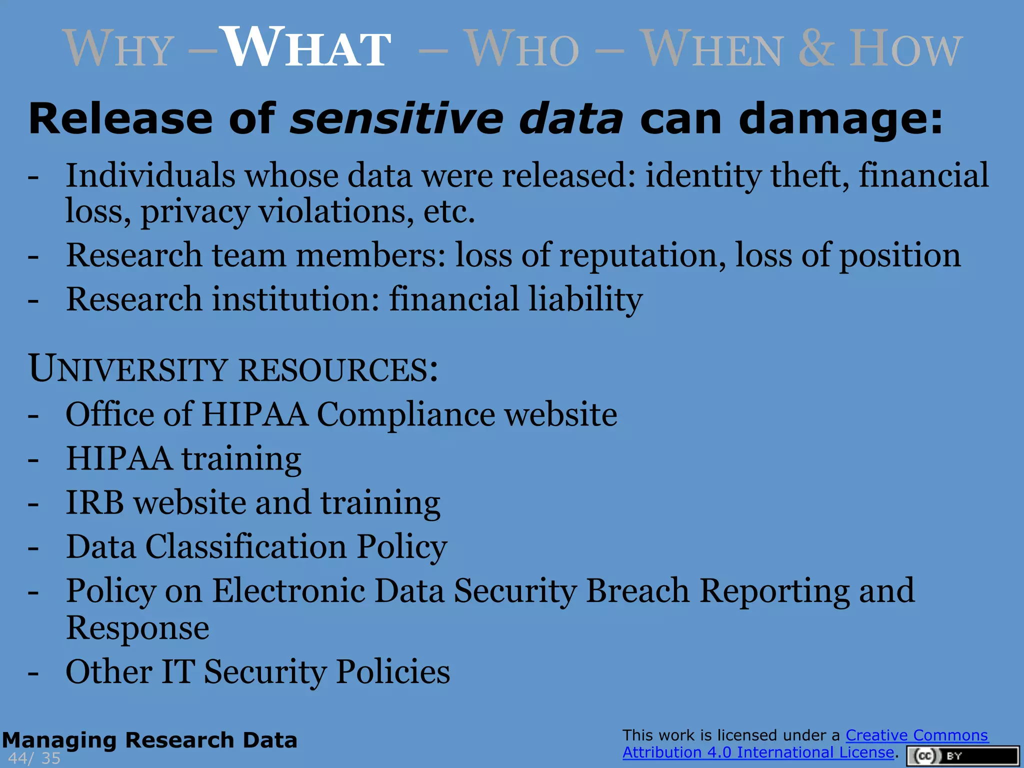 Release of sensitive data can damage:
3544/
Managing Research Data
WHY –WHAT – WHO – WHEN & HOW
-  Individuals whose data were released: identity theft, financial
loss, privacy violations, etc.
-  Research team members: loss of reputation, loss of position
-  Research institution: financial liability
UNIVERSITY RESOURCES:
-  Office of HIPAA Compliance website
-  HIPAA training
-  IRB website and training
-  Data Classification Policy
-  Policy on Electronic Data Security Breach Reporting and
Response
-  Other IT Security Policies
 