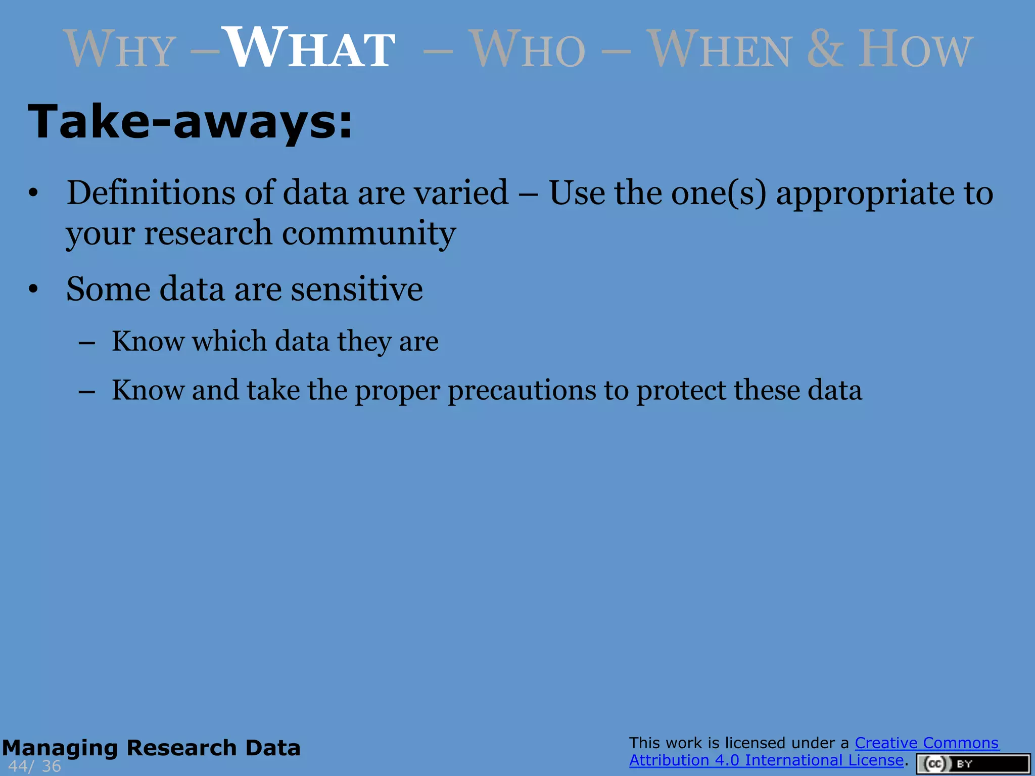 Take-aways:
3644/
Managing Research Data
WHY –WHAT – WHO – WHEN & HOW
•  Definitions of data are varied – Use the one(s) appropriate to
your research community
•  Some data are sensitive
–  Know which data they are
–  Know and take the proper precautions to protect these data
 