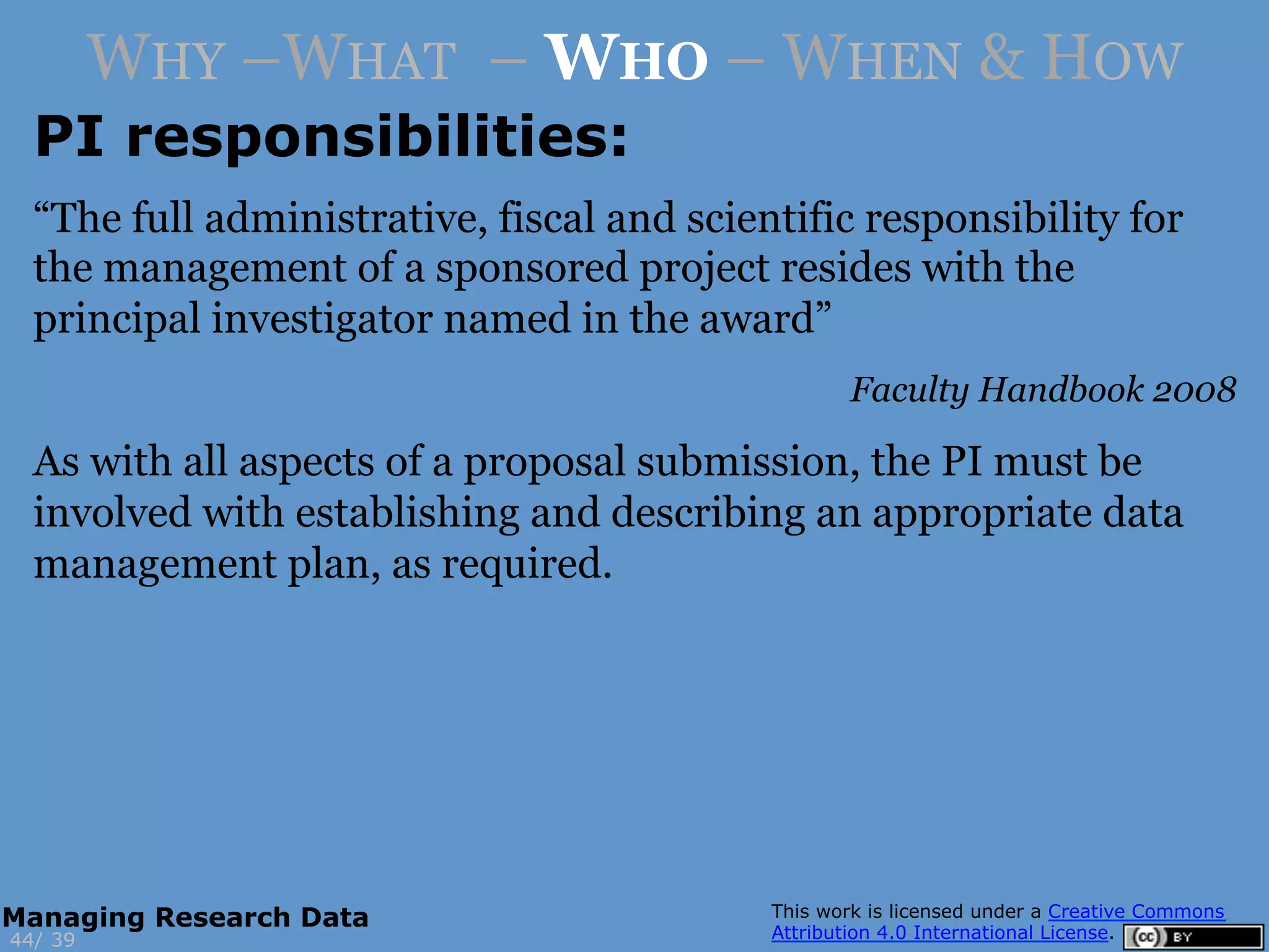 PI responsibilities:
3944/
Managing Research Data
WHY –WHAT – WHO – WHEN & HOW
“The full administrative, fiscal and scientific responsibility for
the management of a sponsored project resides with the
principal investigator named in the award”
Faculty Handbook 2008
As with all aspects of a proposal submission, the PI must be
involved with establishing and describing an appropriate data
management plan, as required.
 