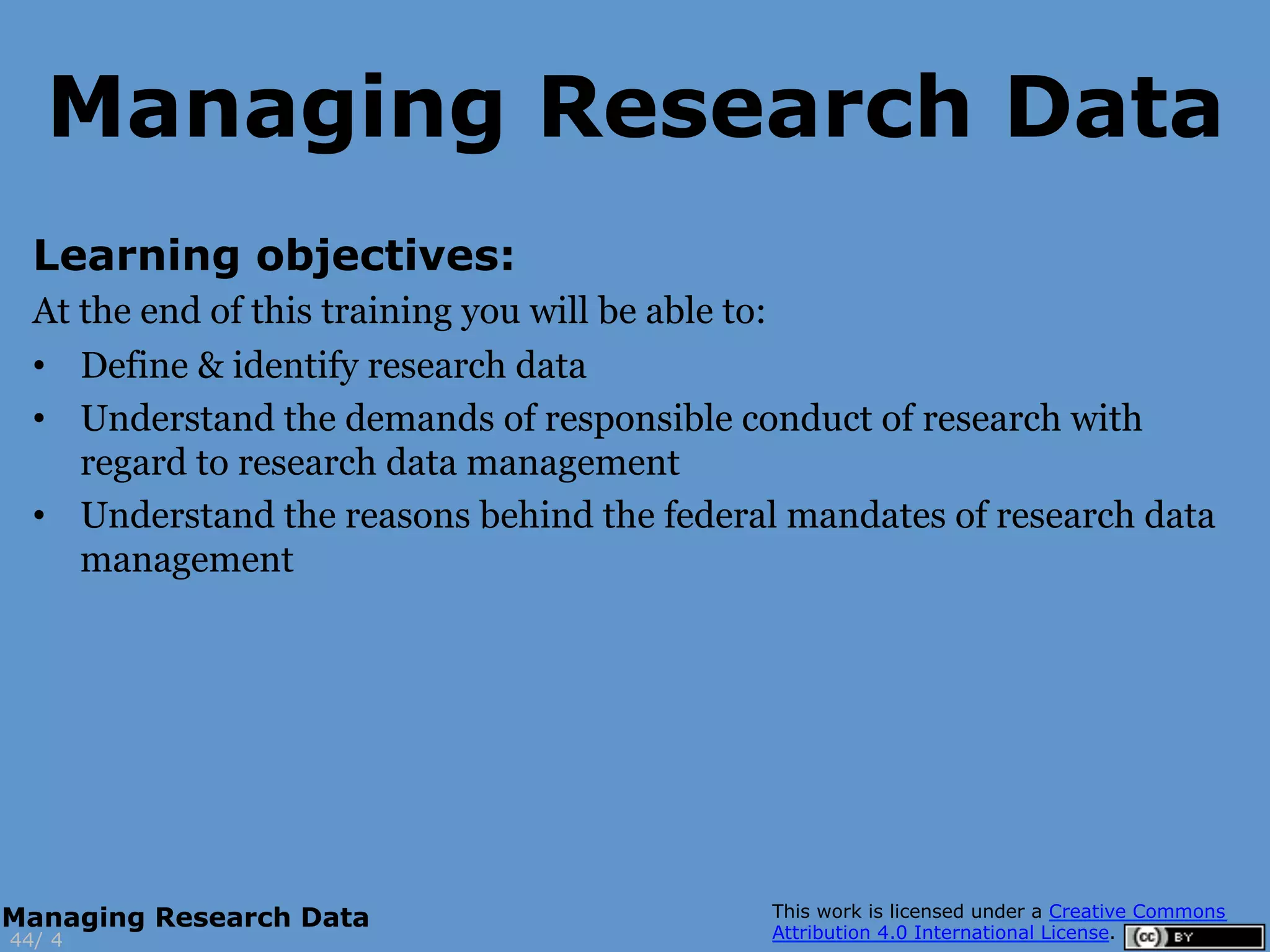 Learning objectives:
At the end of this training you will be able to:
•  Define & identify research data
•  Understand the demands of responsible conduct of research with
regard to research data management
•  Understand the reasons behind the federal mandates of research data
management
4
Managing Research Data
44/
Managing Research Data
 