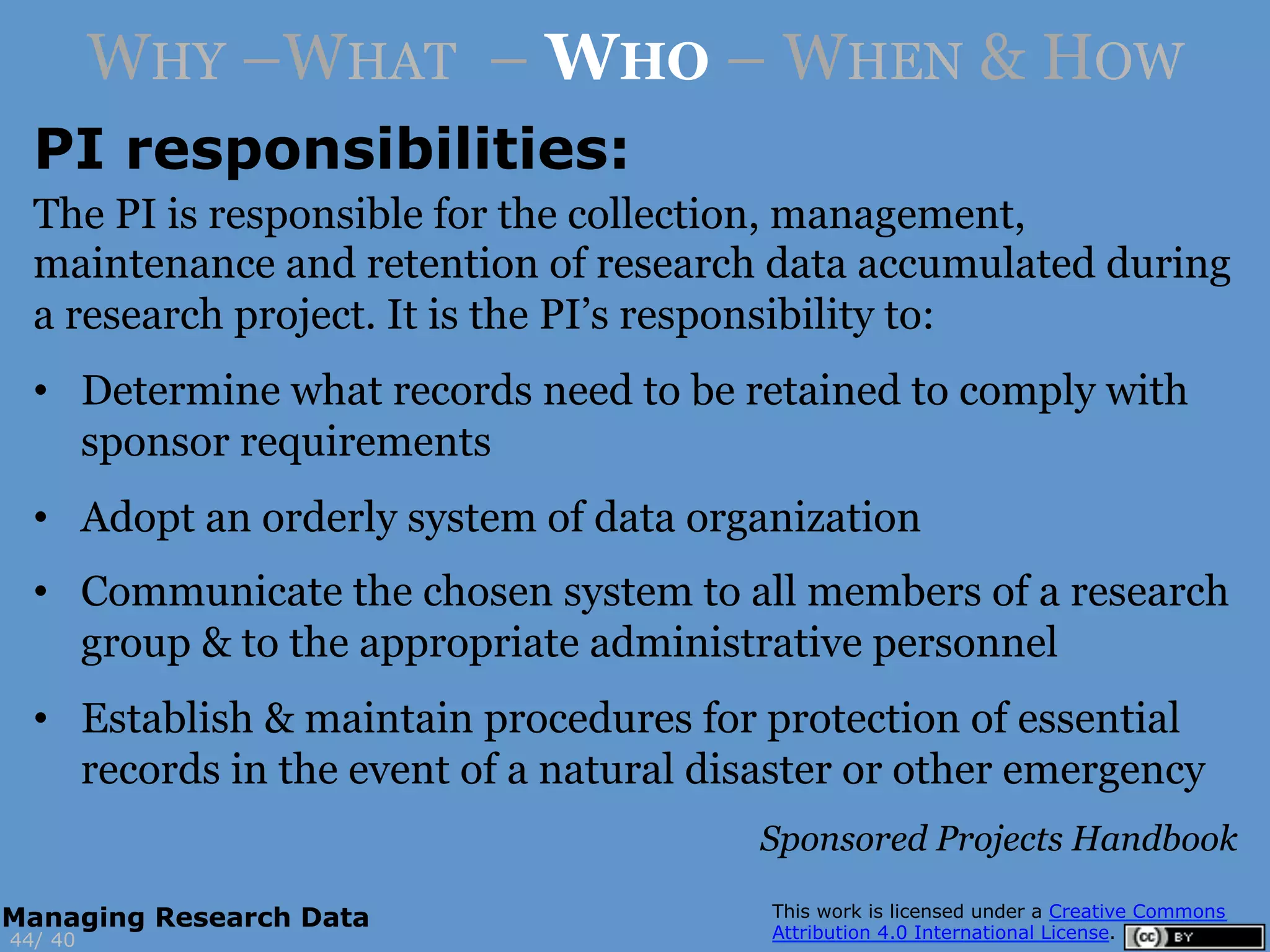 PI responsibilities:
4044/
Managing Research Data
WHY –WHAT – WHO – WHEN & HOW
The PI is responsible for the collection, management,
maintenance and retention of research data accumulated during
a research project. It is the PI’s responsibility to:
•  Determine what records need to be retained to comply with
sponsor requirements
•  Adopt an orderly system of data organization
•  Communicate the chosen system to all members of a research
group & to the appropriate administrative personnel
•  Establish & maintain procedures for protection of essential
records in the event of a natural disaster or other emergency
Sponsored Projects Handbook
 