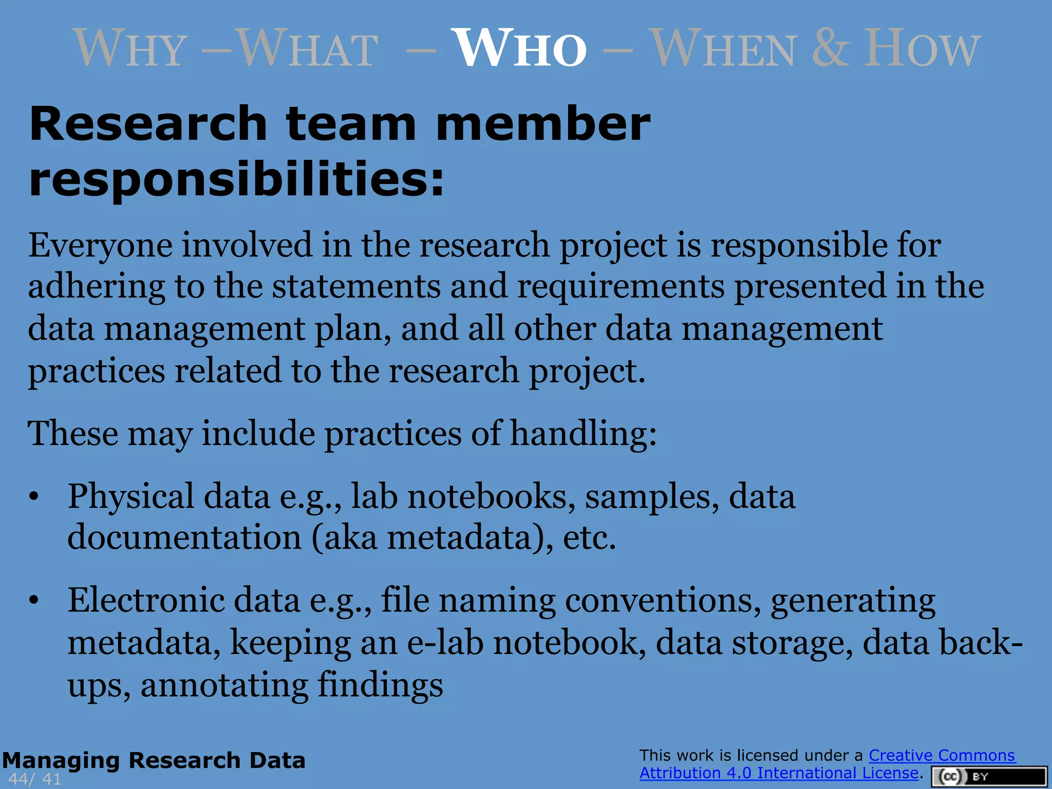 Research team member
responsibilities:
4144/
Managing Research Data
WHY –WHAT – WHO – WHEN & HOW
Everyone involved in the research project is responsible for
adhering to the statements and requirements presented in the
data management plan, and all other data management
practices related to the research project.
These may include practices of handling:
•  Physical data e.g., lab notebooks, samples, data
documentation (aka metadata), etc.
•  Electronic data e.g., file naming conventions, generating
metadata, keeping an e-lab notebook, data storage, data back-
ups, annotating findings
 