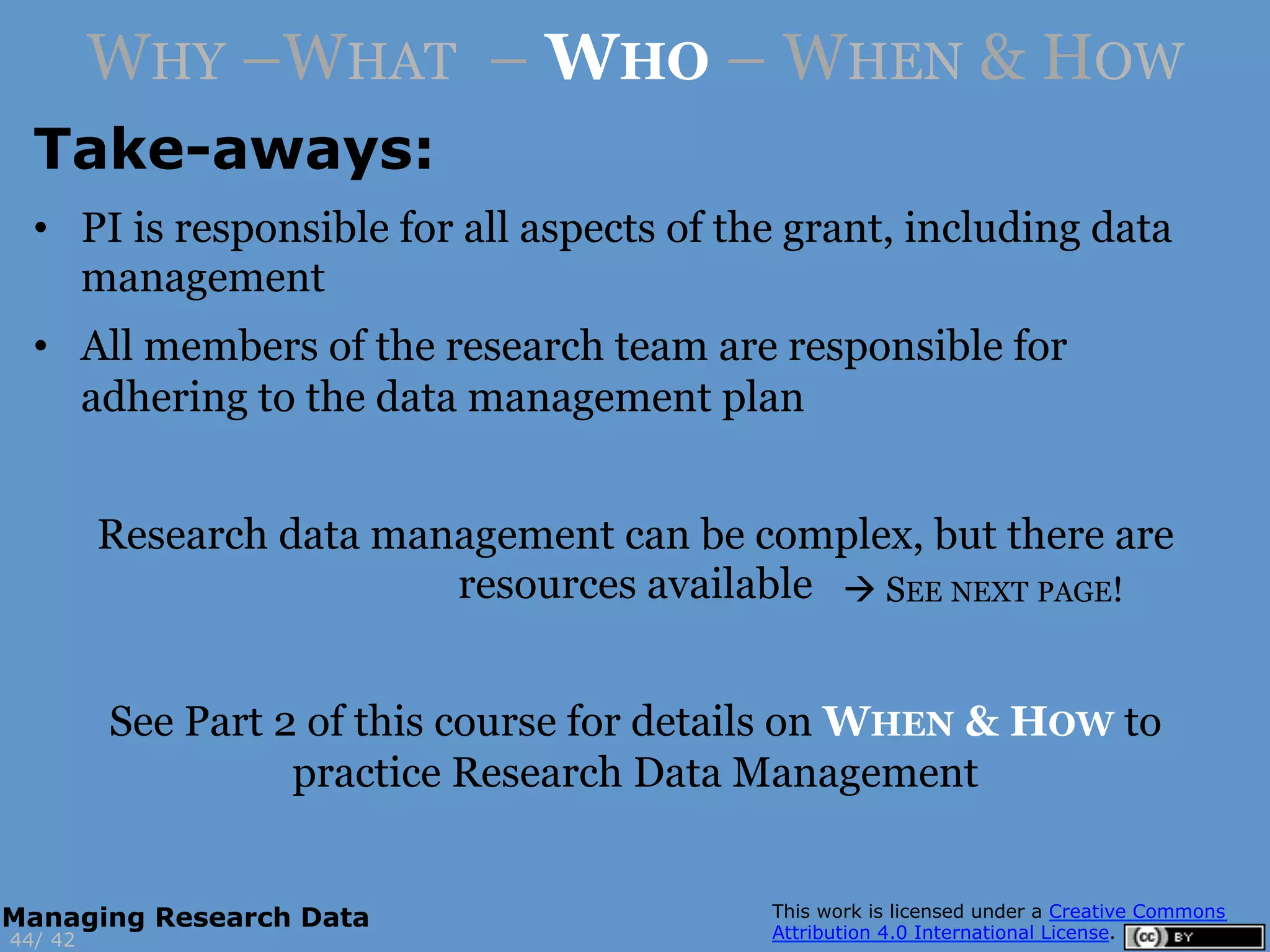 Take-aways:
4244/
Managing Research Data
WHY –WHAT – WHO – WHEN & HOW
•  PI is responsible for all aspects of the grant, including data
management
•  All members of the research team are responsible for
adhering to the data management plan
Research data management can be complex, but there are
resources available
See Part 2 of this course for details on WHEN & HOW to
practice Research Data Management
à SEE NEXT PAGE!
 