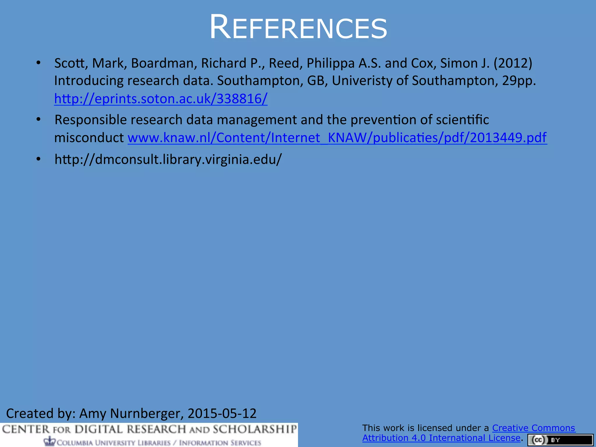 REFERENCES
•  Sco$,	
  Mark,	
  Boardman,	
  Richard	
  P.,	
  Reed,	
  Philippa	
  A.S.	
  and	
  Cox,	
  Simon	
  J.	
  (2012)	
  
Introducing	
  research	
  data.	
  Southampton,	
  GB,	
  Univeristy	
  of	
  Southampton,	
  29pp.	
  
h$p://eprints.soton.ac.uk/338816/	
  
•  Responsible	
  research	
  data	
  management	
  and	
  the	
  prevenQon	
  of	
  scienQﬁc	
  
misconduct	
  www.knaw.nl/Content/Internet_KNAW/publicaQes/pdf/2013449.pdf	
  
•  h$p://dmconsult.library.virginia.edu/	
  
4444/
Managing Research Data
Created	
  by:	
  Amy	
  Nurnberger,	
  2015-­‐05-­‐12	
  	
  
This work is licensed under a Creative Commons
Attribution 4.0 International License.
 