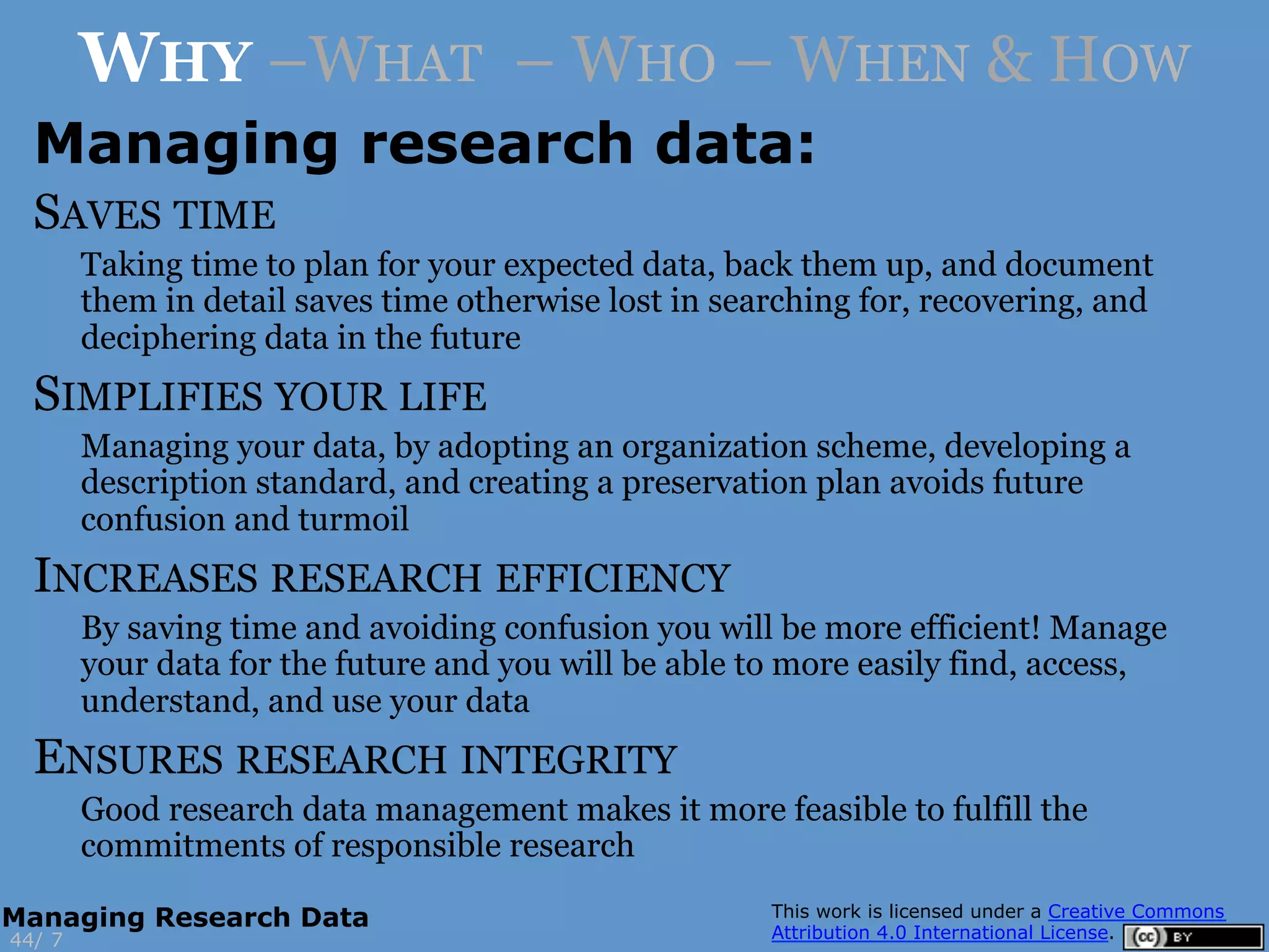 WHY –WHAT – WHO – WHEN & HOW
Managing research data:
SAVES TIME
Taking time to plan for your expected data, back them up, and document
them in detail saves time otherwise lost in searching for, recovering, and
deciphering data in the future
SIMPLIFIES YOUR LIFE
Managing your data, by adopting an organization scheme, developing a
description standard, and creating a preservation plan avoids future
confusion and turmoil
INCREASES RESEARCH EFFICIENCY
By saving time and avoiding confusion you will be more efficient! Manage
your data for the future and you will be able to more easily find, access,
understand, and use your data
ENSURES RESEARCH INTEGRITY
Good research data management makes it more feasible to fulfill the
commitments of responsible research
744/
Managing Research Data
 