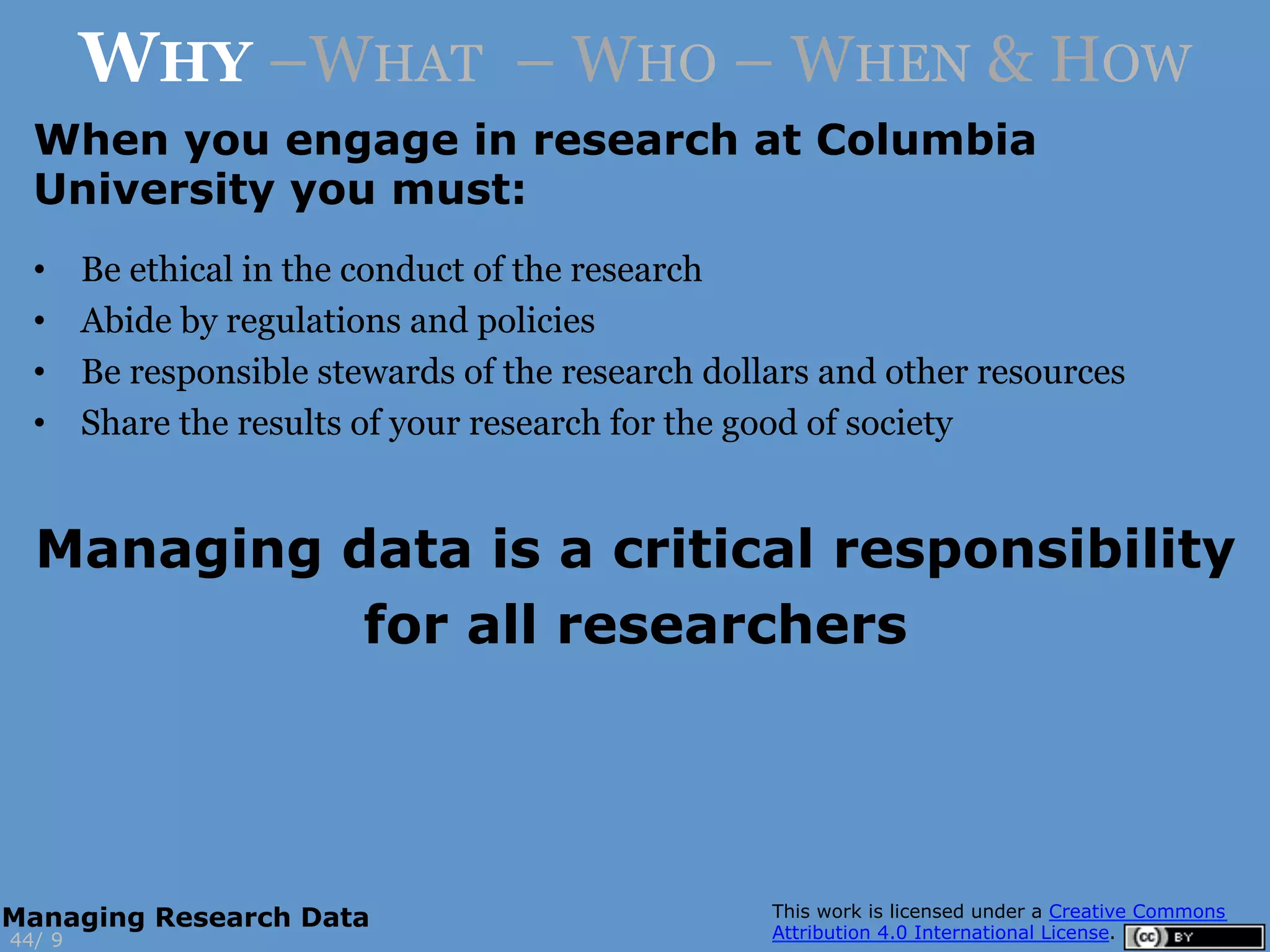 When you engage in research at Columbia
University you must:
•  Be ethical in the conduct of the research
•  Abide by regulations and policies
•  Be responsible stewards of the research dollars and other resources
•  Share the results of your research for the good of society
Managing data is a critical responsibility
for all researchers
9
WHY –WHAT – WHO – WHEN & HOW
44/
Managing Research Data
 
