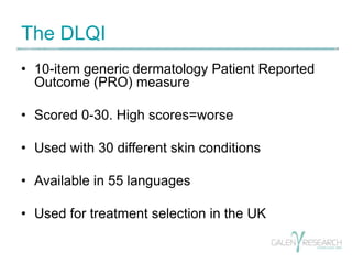 The DLQI 
• 10-item generic dermatology Patient Reported 
Outcome (PRO) measure 
• Scored 0-30. High scores=worse 
• Used ...