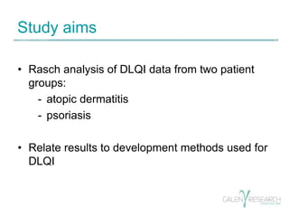 Study aims 
• Rasch analysis of DLQI data from two patient 
groups: 
- atopic dermatitis 
- psoriasis 
• Relate results to...