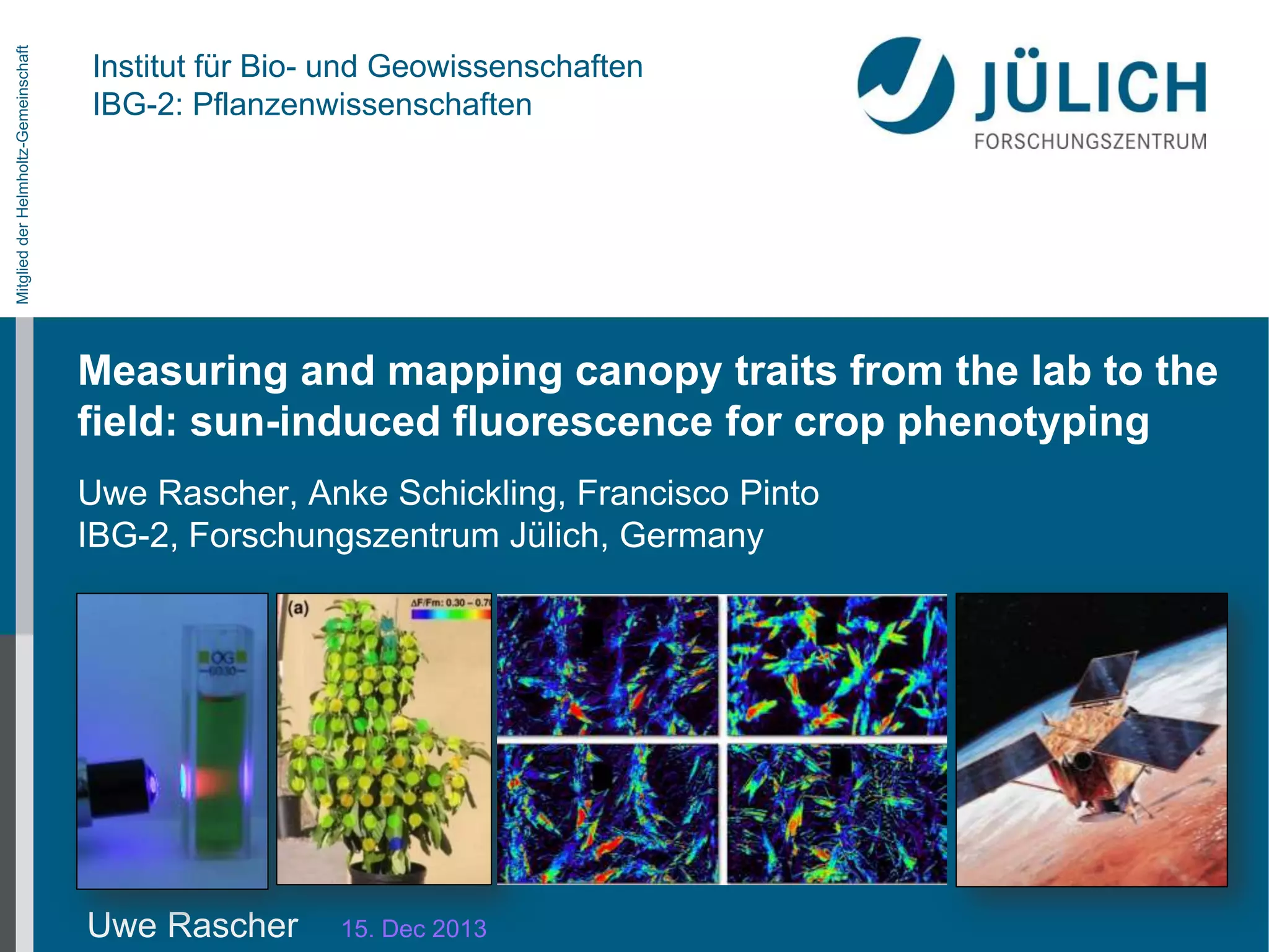 Mitglied der Helmholtz-Gemeinschaft

Institut für Bio- und Geowissenschaften
IBG-2: Pflanzenwissenschaften

Measuring and mapping canopy traits from the lab to the
field: sun-induced fluorescence for crop phenotyping
Uwe Rascher, Anke Schickling, Francisco Pinto
IBG-2, Forschungszentrum Jülich, Germany

Uwe Rascher

15. Dec 2013

 