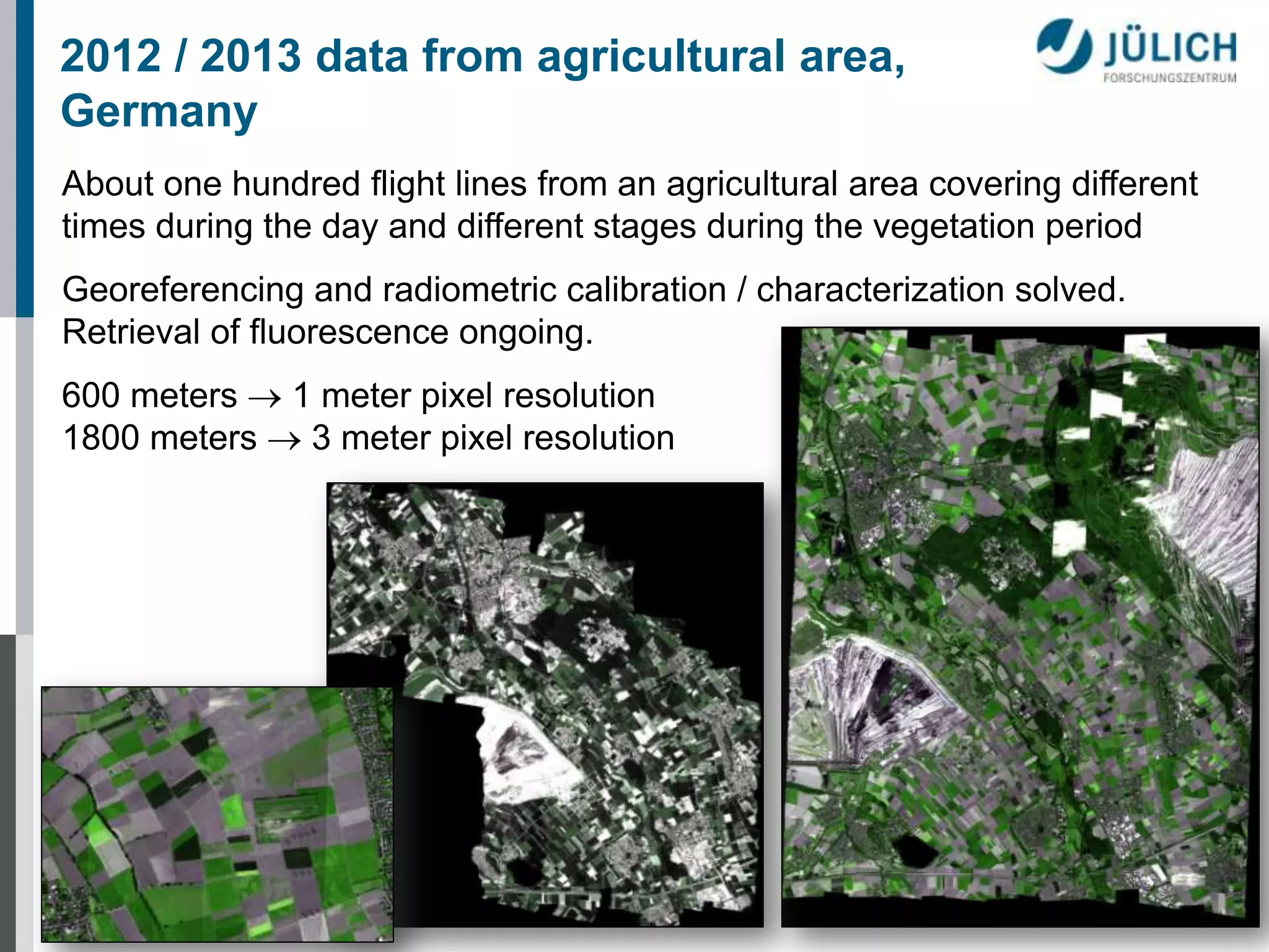 2012 / 2013 data from agricultural area,
Germany
About one hundred flight lines from an agricultural area covering different
times during the day and different stages during the vegetation period
Georeferencing and radiometric calibration / characterization solved.
Retrieval of fluorescence ongoing.
600 meters  1 meter pixel resolution
1800 meters  3 meter pixel resolution

 