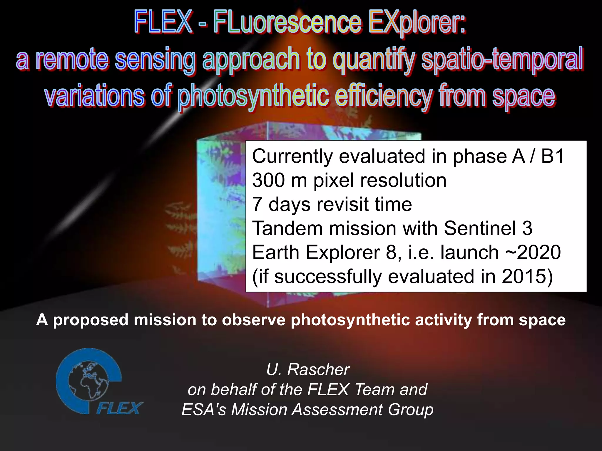 Currently evaluated in phase A / B1
300 m pixel resolution
7 days revisit time
Tandem mission with Sentinel 3
Earth Explorer 8, i.e. launch ~2020
(if successfully evaluated in 2015)
A proposed mission to observe photosynthetic activity from space
U. Rascher
on behalf of the FLEX Team and
ESA's Mission Assessment Group

 