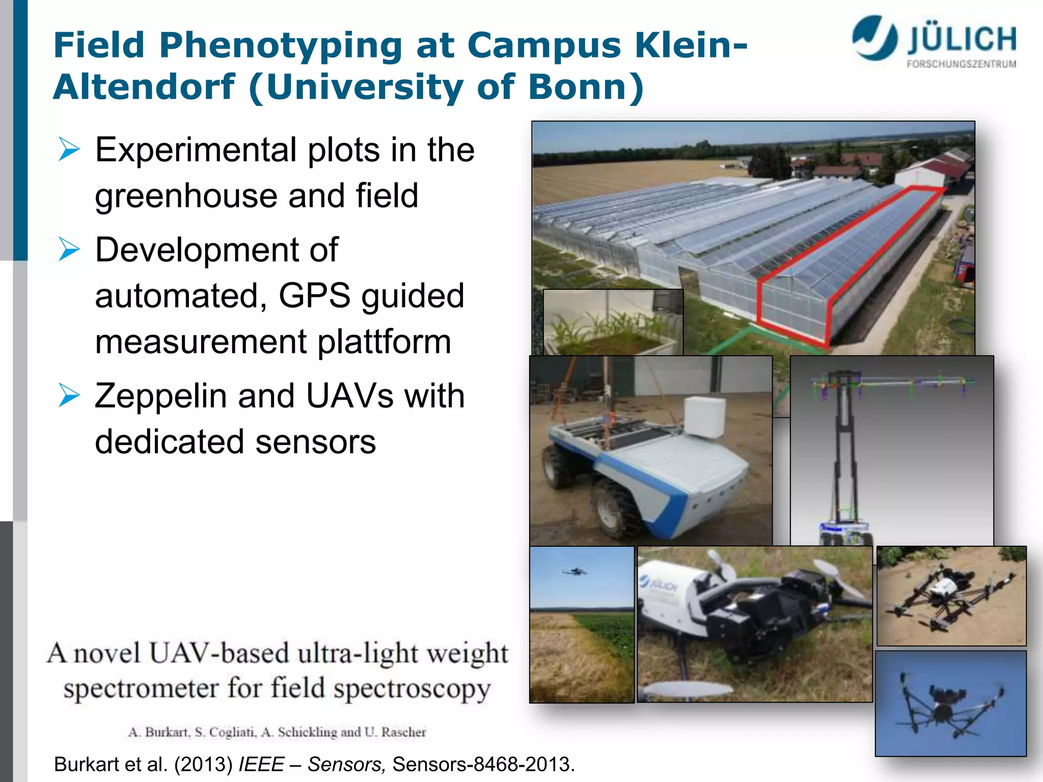 Field Phenotyping at Campus KleinAltendorf (University of Bonn)
 Experimental plots in the
greenhouse and field
 Development of
automated, GPS guided
measurement plattform
 Zeppelin and UAVs with
dedicated sensors

Burkart et al. (2013) IEEE – Sensors, Sensors-8468-2013.

 