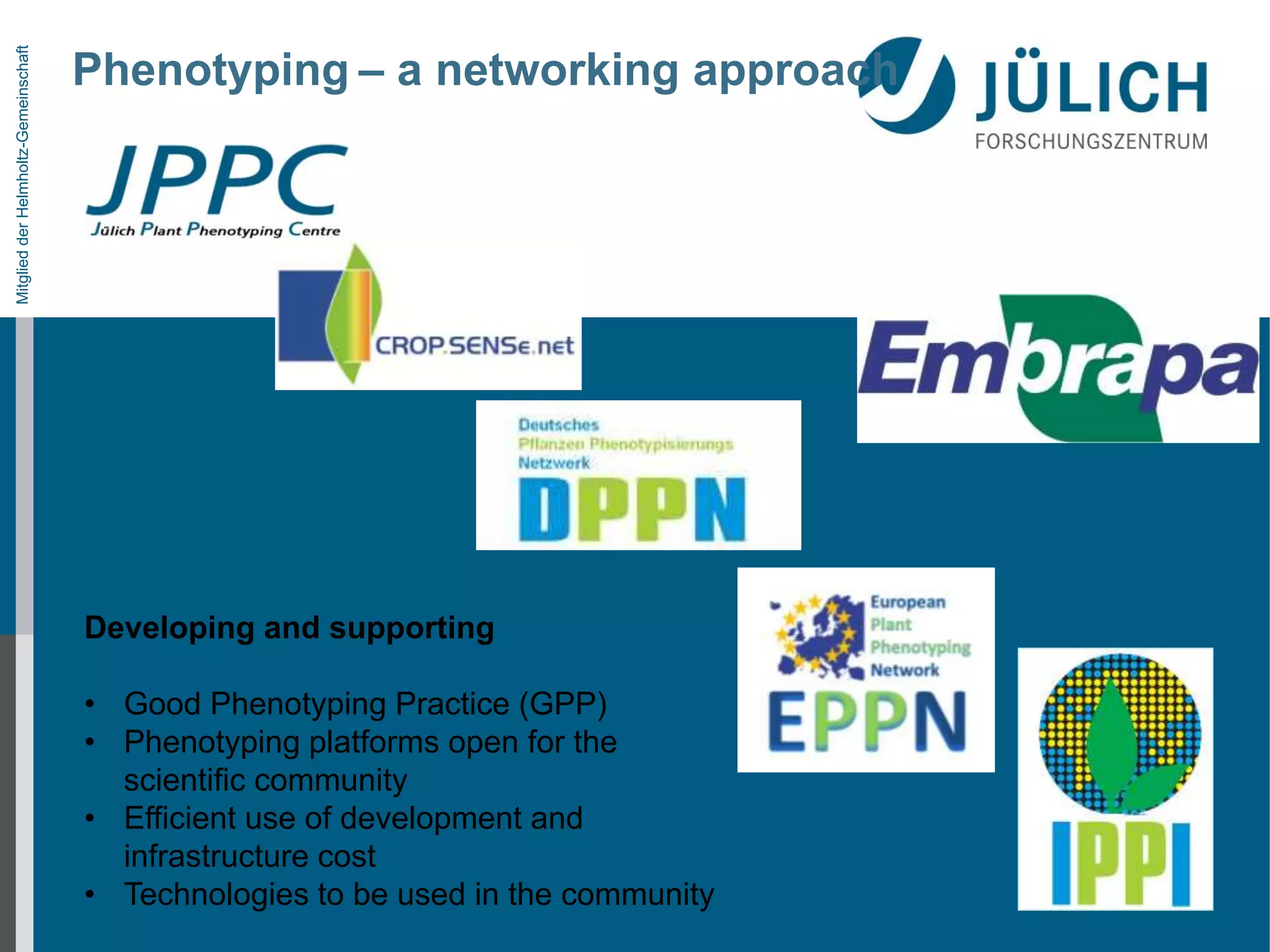 Mitglied der Helmholtz-Gemeinschaft

Phenotyping – a networking approach

Developing and supporting
• Good Phenotyping Practice (GPP)
• Phenotyping platforms open for the
scientific community
• Efficient use of development and
infrastructure cost
• Technologies to be used in the community

 