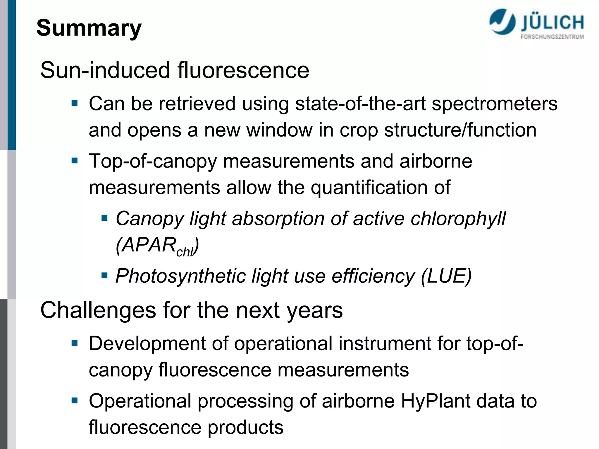 Summary
Sun-induced fluorescence
 Can be retrieved using state-of-the-art spectrometers
and opens a new window in crop structure/function
 Top-of-canopy measurements and airborne
measurements allow the quantification of
 Canopy light absorption of active chlorophyll
(APARchl)

 Photosynthetic light use efficiency (LUE)

Challenges for the next years
 Development of operational instrument for top-ofcanopy fluorescence measurements
 Operational processing of airborne HyPlant data to
fluorescence products

 